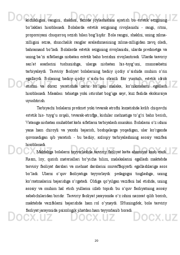 kichikligini,   rangini,   shaklini,   fazoda   joylashishini   ajratish   bu   estetik   sezgining
bo‘laklari   hisoblanadi.   Bolalarda   estetik   sezgining   rivojlanishi   -   rangi,   ritmi,
proporsiyani chuqurroq sezish bilan bog‘liqdir. Bola rangni, shaklni, uning xilma-
xilligini   sezsa,   shunchalik   ranglar   aralashmasining   xilma-xilligidan   zavq   oladi,
bahramand   bo‘ladi.   Bolalarda   estetik   sezgining   rivojlanishi,   ularda   predmetga   va
uning ba’zi sifatlariga nisbatan estetik baho berishni rivojlantiradi. Ularda tasviriy
san’at   asarlarini   tushunishga,   ularga   nisbatan   his-tuyg‘uni,   munosabatni
tarbiyalaydi.   Tasviriy   faoliyat   bolalarning   badiiy   ijodiy   o‘sishida   muhim   o‘rin
egallaydi.   Bolaning   badiiy   ijodiy   o‘sishi-bu   obrazli   fikr   yuritish,   estetik   idrok
etishni     va     obraz     yaratishda     zarur     bo‘lgan     malaka,     ko‘nikmalarni     egallash
hisoblanadi.   Masalan:   tabiatga   yoki   istirohat   bog‘iga   sayr,   kuz   faslida   ekskursiya
uyushtirish.
Tarbiyachi bolalarni predmet yoki tevarak atrofni kuzatishda kelib chiquvchi
estetik   his-   tuyg‘u   orqali,   tevarak-atrofga,   kishilar   mehnatiga   to‘g‘ri   baho   berish,
Vatanga nisbatan muhabbat kabi sifatlarni tarbiyalash mumkin. Bolalarni o‘z ishini
yana   ham   chiroyli   va   yaxshi   bajarish,   boshqalarga   yoqadigan,   ular   ko‘rganda
quvonadigan   qib   yaratish   -   bu   badiiy,   axloqiy   tarbiyalashning   asosiy   vazifasi
hisoblanadi.
Maktabga bolalarni tayyorlashda tasviriy faoliyat katta ahamiyat kasb etadi.
Rasm,   loy,   qurish   materiallari   bo‘yicha   bilim,   malakalarini   egallash   maktabda
tasviriy   faoliyat   darslari   va   mehnat   darslarini   muvaffaqiyatli   egallashlariga   asos
bo‘ladi.   Ularni   o‘quv   faoliyatiga   tayyorlaydi:   pedagogni   tinglashga,   uning
ko‘rsatmalarini   bajarishga   o‘rgatadi.   Oldiga   qo‘yilgan   vazifani   hal   etishda,   uning
asosiy   va   muhim   hal   etish   yullarini   izlab   topish   bu   o‘quv   faoliyatning   asosiy
sababchilaridan biridir. Tasviriy faoliyat jarayonida o‘z ishini nazorat qilib borish,
maktabda   vazifalarni   bajarishda   ham   rol   o‘ynaydi.   SHuningdek,   bola   tasviriy
faoliyat jarayonida psixologik jihatdan ham tayyorlanib boradi.
20