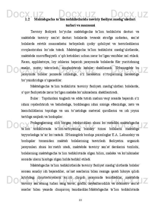 1.2 Maktabgacha ta’lim tashkilotlarida tasviriy faoliyat mashg‘ulotlari
turlari va mazmuni
Tasviriy   faoliyati   bo‘yicha   maktabgacha   ta’lim   tashkilotsi   dasturi   va
maktabda   tasviriy   san’at   dasturi   bolalarda   tevarak   atrofga   nisbatan,   san’at
bolalarda   estetik   munosabatni   tarbiyalash   ijodiy   qobiliyat   va   tasvirlashlarini
rivojlantirishni   ko‘zda   tutadi.   Maktabgacha   ta’lim   tashkilotsi   mashg‘ulotlarida,
maktabda muvoffaqiyatli o‘qib ketishlari uchun zarur bo‘lgan vazifalar xal etiladi.
Rasm,   applikatsiya,   loy   ishlarini   bajarish   jarayonida   bolalarda   fikr   yuritishning
analiz,   sintiz,   takrorlash,   aniqlashtirish   kabilar   shakllanadi.   SHuningdek   bu
jarayonda   bolalar   jamoada   ishlashga,   o‘z   harakatini   o‘rtoqlarining   harakatiga
bo‘ysindirishga o‘rganadilar.
Maktabgacha   ta`lim   tashkilotsi   tasviriy   faoliyati   mashg‘ulotlari   bolalarda,
o‘quv faoliyatida zarur bo‘lgan malaka ko‘nikmalarni shakllantiradi.
Bular : Topshirikni tinglash va edda tutish malum vaqt orasida bajarish o‘z
ishini   rejalashtirish   va   baholashga,   boshlangan   ishni   oxiriga   etkazishga,   xato   va
kamchiliklarini   topishga   va   uni   to‘zatishga   material   qurollarini   va   ish   joyini
tartibga saqlash va boshqalar.
Pedagoglarning   olib   borgan   tekshirishlari   shuni   ko`rsatadiki   maktabgacha
ta`lim   tashkilotsida   ta’lim-tarbiyaning   bunday   tizimi   bolalarni   maktabga
tayyorlashga ta’sir ko`rsatadi. SHuningdek boshqa psixologlar E.A. Labunskiy va
boshqalar   tomonidan   maktab   bolalarining   tasvirlash   faoliyatini   urganish
jarayonlari   shuni   ko`rsatib   utadi,   maktabda   tasviriy   san’at   darslarini   tuzilishi,
bolalarning maktabgacha  ta`lim  tashkilotsida olgan  bilim, malaka  va ko‘nikmalar
asosida ularni hisobga olgan holda tashkil etiladi.
Maktabgacha ta’lim tashkilotlarida tasviriy faoliyat mashg‘ulotlarda bolalar
asosan   amaliy   ish   bajaradilar,   sa’nat   asarlarini   bilan   rasmga   qarab   hikoya   qilish
kitobdagi   ilyustratsiyalarni   ko`rib   chiqish   jarayonida   tanishadilar,   maktabda
tasviriy   san’atning   turlari   rang   tasvir,   grafik,   xaykaltaroshlik   va   dekorativ   san’at
asarlar   bilan   yanada   chuqurroq   tanishadilar.Maktabgacha   ta’lim   tashkilotsida
22