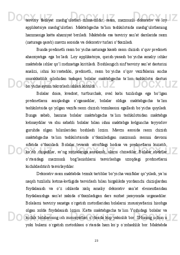 tasviriy   faoliyat   mashg‘ulotlari   xilma-xildir,   rasm,   mazmunli   dekorativ   va   loy
applikatsiya   mashg‘ulotlari.   Maktabgacha   ta’lim   tashkilotsida   mashg‘ulotlarning
hammasiga   katta   ahamiyat   beriladi.   Maktabda   esa   tasviriy   san’at   darslarida   rasm
(naturaga qarab) mavzu asosida va dekorativ turlari o‘tkaziladi.
Bunda predmetli rasm bo`yicha naturaga karab rasm chizish o‘quv predmeti
ahamiyatiga   ega   bo`ladi.   Loy   applikatsiya,   qurish-yasash   bo`yicha   amaliy   ishlar
maktabda ishlar qo‘l mehnatiga kiritiladi. Boshlangich sinf tasviriy san’at dasturini
analizi,   ishni   ko`rsatadiki,   predmetli,   rasm   bo`yicha   o‘quv   vazifalarini   ancha
murakkablik   qilishidan   tashqari   bolalar   maktabgacha   ta`lim   tashkilotsi   dasturi
bo`yicha ayrim takrorlash ishlari kiritildi.
Bolalar   doira,   kvadrat,   turtburchak,   oval   kabi   tuzilishga   ega   bo‘lgan
predmetlarni   aniqlashga   o‘rganadilar,   bolalar   oldiga   maktabgacha   ta`lim
tashkilotsida qo`yilgan vazifa rasm chizish texnikasini egallash bo`yicha quyiladi.
Bunga   sabab,   hamma   bolalar   maktabgacha   ta`lim   tashkilotsidan   maktabga
kelmaydilar   va   shu   sababli   bolalar   bilan   ishni   maktabga   kelguncha   tayyorlov
guruhda   olgan   bilimlaridan   boshlash   lozim.   Mavzu   asosida   rasm   chizish
maktabgacha   ta`lim   tashkilotsisida   o‘tkaziladigan   mazmunli   rasmni   davomi
sifatida   o‘tkaziladi.   Bolalar   tevarak   -atrofdagi   hodisa   va   predmetlarni   kuzatib,
ko‘rib   chiqadilar,   so‘ng   xotiralariga   asoslanib,   ularni   chizadilar.   Bolalar   obektlar
o‘rtasidagi   mazmunli   bog‘lanishlarni   tasvirlashga   uzoqdagi   predmetlarni
kichiklashtirib tasvirlaydilar.
Dekorativ rasm maktabda texnik tartiblar bo‘yicha vazifalar qo‘yiladi, ya’ni
naqsh tuzilishi  ketma-ketligida tasvirlash  bilan birgalikda yordamchi  chiziqlardan
foydalanish   va   o‘z   ishlarda   xalq   amaliy   dekorativ   san’at   elementlaridan
foydalanishga   san’at   xakida   o‘tkaziladigan   dars   suxbat   jarayonida   urganadilar.
Bolalarni tasviriy sanatga o`rgatish metodlaridan bolalarni xususiyatlarini hisobga
olgan   xolda   foydalanish   lozim.   Katta   maktabgacha   ta`lim   Yoshidagi   bolalar   va
kichik bolalarining ish xususiyatlari  o‘rtasida  kup yakinlik bor. SHuning uchun u
yoki   bularni   o`rgatish   metodikasi   o`rtasida   ham   ko`p   o`xshashlik   bor.   Maktabda
23 