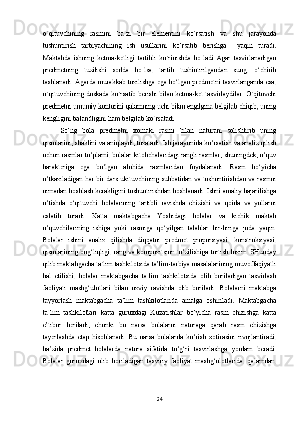 o`qituvchining   rasmini   ba’zi   bir   elementini   ko`rsatish   va   shu   jarayonda
tushuntirish   tarbiyachining   ish   usullarini   ko‘rsatib   berishga     yaqin   turadi.
Maktabda   ishning   ketma-ketligi   tartibli   ko`rinishda   bo`ladi   Agar   tasvirlanadigan
predmetning   tuzilishi   sodda   bo`lsa,   tartib   tushintirilgandan   sung,   o‘chirib
tashlanadi. Agarda murakkab tuzilishga ega bo‘lgan predmetni tasvirlanganda esa,
o`qituvchining doskada ko`rsatib berishi bilan ketma-ket tasvirlaydilar. O`qituvchi
predmetni umumiy konturini qalamning uchi bilan engilgina belgilab chiqib, uning
kengligini balandligini ham belgilab ko‘rsatadi.
So‘ng   bola   predmetni   xomaki   rasmi   bilan   naturani   solishtirib   uning
qismlarini, shaklini va aniqlaydi, tuzatadi. Ish jarayonida ko‘rsatish va analiz qilish
uchun rasmlar to‘plami, bolalar kitobchalaridagi rangli rasmlar, shuningdek, o‘quv
harakteriga   ega   bo‘lgan   alohida   rasmlaridan   foydalanadi.   Rasm   bo‘yicha
o‘tkaziladigan har bir dars ukituvchining suhbatidan va tushuntirishdan va rasmni
nimadan boshlash kerakligini tushuntirishdan boshlanadi. Ishni amaliy bajarilishga
o‘tishda   o‘qituvchi   bolalarining   tartibli   ravishda   chizishi   va   qoida   va   yullarni
eslatib   turadi.   Katta   maktabgacha   Yoshidagi   bolalar   va   kichik   maktab
o‘quvchilarining   ishiga   yoki   rasmiga   qo‘yilgan   talablar   bir-biriga   juda   yaqin.
Bolalar   ishini   analiz   qilishda   diqqatni   predmet   proporsiyasi,   konstruksiyasi,
qismlarining bog‘liqligi, rang va kompozitsion to‘zilishiga tortish lozim. SHunday
qilib maktabgacha ta`lim tashkilotsida ta’lim-tarbiya masalalarining muvoffaqiyatli
hal   etilishi,   bolalar   maktabgacha   ta`lim   tashkilotsida   olib   boriladigan   tasvirlash
faoliyati   mashg‘ulotlari   bilan   uzviy   ravishda   olib   boriladi.   Bolalarni   maktabga
tayyorlash   maktabgacha   ta’lim   tashkilotlarida   amalga   oshiriladi.   Maktabgacha
ta’lim   tashkilotlari   katta   guruxdagi   Kuzatishlar   bo‘yicha   rasm   chizishga   katta
e’tibor   beriladi,   chunki   bu   narsa   bolalarni   naturaga   qarab   rasm   chizishga
tayerlashda   etap   hisoblanadi.   Bu   narsa   bolalarda   ko‘rish   xotirasini   rivojlantiradi,
ba’zida   predmet   bolalarda   natura   sifatida   to‘g‘ri   tasvirlashga   yordam   beradi.
Bolalar   guruxdagi   olib   boriladigan   tasviriy   faoliyat   mashg‘ulotlarida,   qalamdan,
24