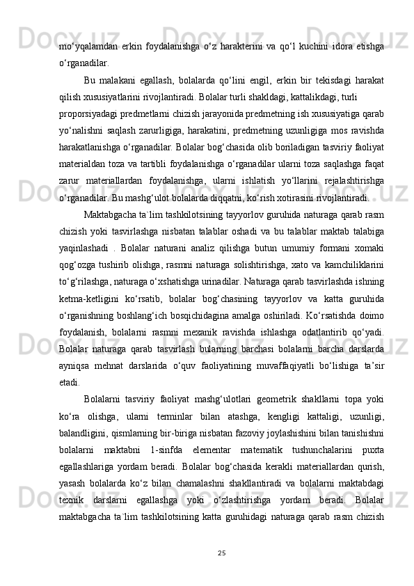 mo‘yqalamdan   erkin   foydalanishga   o‘z   harakterini   va   qo‘l   kuchini   idora   etishga
o‘rganadilar.
Bu   malakani   egallash,   bolalarda   qo‘lini   engil,   erkin   bir   tekisdagi   harakat
qilish xususiyatlarini rivojlantiradi. Bolalar turli shakldagi, kattalikdagi, turli
proporsiyadagi predmetlarni chizish jarayonida predmetning ish xususiyatiga qarab
yo‘nalishni   saqlash   zarurligiga,   harakatini,   predmetning   uzunligiga   mos   ravishda
harakatlanishga o‘rganadilar. Bolalar bog‘chasida olib boriladigan tasviriy faoliyat
materialdan toza va tartibli foydalanishga o‘rganadilar ularni toza saqlashga faqat
zarur   materiallardan   foydalanishga,   ularni   ishlatish   yo‘llarini   rejalashtirishga
o‘rganadilar. Bu mashg‘ulot bolalarda diqqatni, ko‘rish xotirasini rivojlantiradi.
Maktabgacha ta`lim tashkilotsining tayyorlov guruhida naturaga qarab rasm
chizish   yoki   tasvirlashga   nisbatan   talablar   oshadi   va   bu   talablar   maktab   talabiga
yaqinlashadi   .   Bolalar   naturani   analiz   qilishga   butun   umumiy   formani   xomaki
qog‘ozga   tushirib   olishga,   rasmni   naturaga   solishtirishga,   xato   va   kamchiliklarini
to‘g‘rilashga, naturaga o‘xshatishga urinadilar. Naturaga qarab tasvirlashda ishning
ketma-ketligini   ko‘rsatib,   bolalar   bog‘chasining   tayyorlov   va   katta   guruhida
o‘rganishning boshlang‘ich bosqichidagina amalga oshiriladi. Ko‘rsatishda  doimo
foydalanish,   bolalarni   rasmni   mexanik   ravishda   ishlashga   odatlantirib   qo‘yadi.
Bolalar   naturaga   qarab   tasvirlash   bularning   barchasi   bolalarni   barcha   darslarda
ayniqsa   mehnat   darslarida   o‘quv   faoliyatining   muvaffaqiyatli   bo‘lishiga   ta’sir
etadi.
Bolalarni   tasviriy   faoliyat   mashg‘ulotlari   geometrik   shakllarni   topa   yoki
ko‘ra   olishga,   ularni   terminlar   bilan   atashga,   kengligi   kattaligi,   uzunligi,
balandligini, qismlarning bir-biriga nisbatan fazoviy joylashishini bilan tanishishni
bolalarni   maktabni   1-sinfda   elementar   matematik   tushunchalarini   puxta
egallashlariga   yordam   beradi.   Bolalar   bog‘chasida   kerakli   materiallardan   qurish,
yasash   bolalarda   ko‘z   bilan   chamalashni   shakllantiradi   va   bolalarni   maktabdagi
texnik   darslarni   egallashga   yoki   o‘zlashtirishga   yordam   beradi.   Bolalar
maktabgacha   ta`lim   tashkilotsining   katta   guruhidagi   naturaga   qarab   rasm   chizish
25 