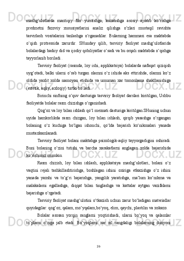 mashg‘ulotlarda   mantiqiy   fikr   yuritishga,   kuzatishga   asosiy   ajratib   ko‘rishga
predmetni   fazoviy   xususiyatlarini   analiz   qilishga   o‘zlari   mustaqil   ravishta
tasvirlash   vositalarini   tanlashga   o‘rganadilar.   Bularning   hammasi   esa   maktabda
o‘qish   protsessida   zarurdir.   SHunday   qilib,   tasviriy   faoliyat   mashg‘ulotlarida
bolalardagi badiiy did va ijodiy qobiliyatlar o‘sadi va bu orqali maktabda o‘qishga
tayyorlanib boriladi .
Tasviriy   faoliyat   (rasmda,   loy   ishi,   applikatsiya)   bolalarda   nafaqat   qiziqish
uyg‘otadi,   balki   ularni   o‘rab   turgan   olamni   o‘z   ishida   aks   ettirishda,   olamni   ko‘z
oldida   yaxlit   xolda   namoyon   etishida   va   umuman   xar   tomonlama   shakllanishiga
(estetik, aqliy, axloqiy) turtki bo‘ladi.
Birinchi sinfning o‘quv dasturiga tasviriy faoliyat darslari kiritilgan, Ushbu
faoliyatda bolalar rasm chizishga o‘rganishadi.
Qog‘oz va loy bilan ishlash qo‘l mexnati dasturiga kiritilgan.SHuning uchun
uyida   hamkorlikda   rasm   chizgan,   loy   bilan   ishlash,   qirqib   yasashga   o‘rgangan
bolaning   o‘z   kuchiga   bo‘lgan   ishonchi,   qo‘lda   bajarish   ko‘nikmalari   yanada
mustaxkamlanadi.
Tasviriy  faoliyat  bolani   maktabga psixologik-aqliy  tayyorgarligini  oshiradi.
Buni   bolaning   o‘zini   tutishi   va   barcha   xarakatlarni   anglagan   xolda   bajarishida
ko‘rishimiz mumkin.
Rasm   chizish,   loy   bilan   ishlash,   applikatsiya   mashg‘ulotlari,   bolani   o‘z
vaqtini   rejali   tashkillashtirishga,   boshlagan   ishini   oxiriga   etkazishga   o‘z   ishini
yanada   yaxshi   va   to‘g‘ri   bajarishga,   yangilik   yaratishga,   ma’lum   ko‘nikma   va
malakalarni   egallashga,   diqqat   bilan   tinglashga   va   kattalar   aytgan   vazifalarni
bajarishga o‘rgatadi.
Tasviriy faoliyat mashg‘ulotini o‘tkazish uchun zarur bo‘ladigan materiallar
quyidagilar: qog‘oz, qalam, mo‘yqalam,bo‘yoq, elim, qaychi, plastilin va xokazo.
Bolalar   asosan   yorqin   ranglarni   yoqtirishadi,   ularni   bo‘yoq   va   qalamlar
to‘plami   o‘ziga   jalb   etadi.   Bo‘yoqlarni   xar   xil   rangdaligi   bolalarning   dunyoni
26 