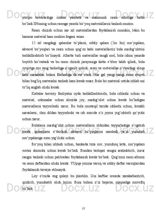 yorqin   tasvirlashga   imkon   yaratadi   va   mazmunli   rasm   solishga   turtki
bo‘ladi.SHuning uchun rasmga yaxshi bo‘yoq materiallarini tanlash muxim.
Rasm   chizish   uchun   xar   xil   materiallardan   foydalanish   mumkin,   lekin   bu
hamma material ham muhim degani emas.
12   xil   rangdagi   qalamlar   to‘plami,   oddiy   qalam   (2m   3m)   mo‘yqalam,
akvarel   bo‘yoqlari   va   rasm   uchun   qog‘oz   kabi   materiallarsiz   bola   mashg‘ulotini
tashkillashtirib   bo‘lmaydi.   Albatta   turli   materiallar   rangli   mel,   bola   ishini   yanada
boyitib   ko‘rsatadi   va   bu   rasm   chizish   jarayoniga   katta   e’tibor   talab   qiladi,   bola
syujetga xos rang tanlashga o‘rganib qoladi, rasm va meteriallar o‘rtasidagi aloqa
kabi   masalalar   bolani   fikrlashga   da’vat   etadi.   Har   gal   yangi-yangi   rasm   syujeti
bilan bog‘liq materialni tanlash ham kerak emas. Bola bir material ustida ishlab uni
to‘liq anglab olishi kerak.
Kattalar   tasviriy   faoliyatni   uyda   tashkillashtirishi,   bola   ishlashi   uchun   va
material,   uskunalar   uchun   aloxida   joy,   mashg‘ulot   uchun   kerak   bo‘ladigan
materiallarni   tayyorlashi   zarur.   Bu   bola   mustaqil   tarzda   ishlashi   uchun,   kerakli
narsalarni,   chin   dildan   tayyorlashi   va   ish   oxirida   o‘z   joyini   yig‘ishtirib   qo‘yishi
uchun zarur.
Bolalarni   mashg‘ulot   uchun   materiallarni   oldindan   tayyorlashga   o‘rgatish
kerak:   qalamlarni   o‘tkirlash,   akvarel   bo‘yoqlarini   namlash   ya’ni   yumshab
mo‘yqalamga oson yig‘ilishi uchun.
Bo‘yoq   bilan   ishlash   uchun,   bankada   toza   suv,   yumshoq   latta,   mo‘yqalam
suvini   shimishi   uchun   kerak   bo‘ladi.   Bundan   tashqari   rangni   aralashtirib,   zurur
rangni  tanlash  uchun palitradan foydalanish kerak bo‘ladi. Qog‘ozni rasm  albomi
va rasm daftaridan olishi kerak. YUpqa yozma varoq va oddiy daftar varoqlaridan
foydalanish tavsiya etilmaydi.
Loy   o‘rnida   eng   qulayi   bu   plastilin.   Uni   kaftlar   orasida   xarakatlantirib,
qizdirib,   yumshatib   olish   lozim.   Buni   bolani   o‘zi   bajarsa,   maqsadga   muvofiq
bo‘ladi.
27