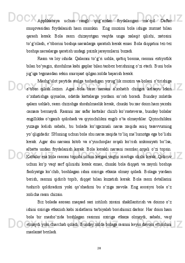 Applikatsiya   uchun   rangli   qog‘ozdan   foydalangan   ma’qul.   Daftar
muqovasidan   foydalanish   ham   mumkin.     Eng   muximi   bola   ishiga   xurmat   bilan
qarash   kerak.   Bola   rasm   chizayotgan   vaqtda   unga   xalaqit   qilishi,   xatosini
to‘g‘rilash, e’tiborini boshqa narsalarga qaratish kerak emas. Bola diqqatini tez-tez
boshqa narsalarga qaratish undagi psixik jarayonlarni buzadi.
Rasm   va   loy   ishida:   Qalamni   to‘g‘ri   ushla,   qattiq   bosma,   rasmni   extiyotlik
bilan bo‘yagin, shoshilma kabi gaplar bilan tanbex berishning o‘zi etarli. Buni bola
jig‘iga tegmasdan sekin murojaat qilgan xolda bajarish kerak.
Mashg‘ulot paytida stolga tushadigan yorug‘lik muxim va bolani o‘tirishiga
e’tibor   qilish   lozim.   Agar   bola   biror   narsani   o‘xshatib   chizgisi   kelsayu   lekin
o‘xshatishga   qiynalsa,   odatda   kattalarga   yordam   so‘rab   boradi.   Bunday   xolatda
qalam ushlab, rasm chizishga shoshilmaslik kerak, chunki bu xar doim ham yaxshi
camara   bermaydi.   Rasmni   xar   safar   kattalar   chizib   ko‘rsataversa,   bunday   bolalar
engillikka o‘rganib qolishadi va qiyinchilikni engib o‘ta olmaydilar. Qiyinchilikni
yuzaga   kelish   sababi,   bu   bolada   ko‘rgazmali   narsa   xaqida   aniq   tasavvurning
yo‘qligidadir. SHuning uchun bola shu narsa xaqida to‘liq ma’lumotga ega bo‘lishi
kerak.   Agar   shu   narsani   kitob   va   o‘yinchoqlar   orqali   ko‘rish   imkoniyati   bo‘lsa,
albatta   undan   foydalanish   kerak.   Bola   kerakli   narsani   rasmlar   orqali   o‘zi   topsin.
Kattalar esa bola rasmni topishi uchun ketgan vaqtni xisobga olishi kerak. Qidiruv
uchun   ko‘p   vaqt   sarf   qilinishi   kerak   emas,   chunki   bola   diqqati   va   xayoli   boshqa
faoliyatga   ko‘chib,   boshlagan   ishni   oxiriga   etkaza   olmay   qoladi.   Bolaga   yordam
berish,   rasmni   qidirib   topib,   diqqat   bilan   kuzatish   kerak.   Bola   rasm   detallarini
tushirib   qoldiradimi   yoki   qo‘shadimi   bu   o‘ziga   xavola.   Eng   asosiysi   bola   o‘z
xolicha rasm chizsin.
Biz   bolada   asosan   maqsad   sari   intilish   xissini   shakllantirish   va   doimo   o‘z
ishini oxiriga etkazish kabi xislatlarni tarbiyalab borishimiz darkor. Har doim ham
bola   bir   masho‘zida   boshlagan   rasimni   oxiriga   etkaza   olmaydi,   sababi,   vaqt
etmaydi yoki charchab qoladi. Bunday xolda bolaga rasmni keyin davom ettirishini
maslaxat beriladi.
28 