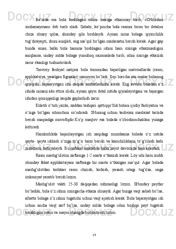 Ba’zida   esa   bola   boshlagan   ishini   oxiriga   etkazmay   turib,   «CHizishni
xoxlamayman»   deb   turib   oladi.   Sababi,   ko‘pincha   bola   rasmni   biron   bir   detalini
chiza   olmay   qolsa,   shunday   qila   boshlaydi.   Aynan   nima   bolaga   qiyinchilik
tug‘dirayapti, shuni aniqlab, eng ma’qul bo‘lgan maslaxatni berish kerak. Agar gap
bunda   emas,   balki   bola   hamma   boshlagan   ishini   ham   oxiriga   etkazmasligini
aniqlansa,   unday   xolda   bolaga   yumshoq   muomalada   turib,   ishni   oxiriga   etkazish
zarur ekanligi tushuntiriladi.
Tasviriy   faoliyat   natijasi   bola   tomonidan   bajarilgan   materiallarda   (rasm,
applikatsiya, yasalgan figuralar) namoyon bo‘ladi. Iloji boricha ota-onalar bolaning
qiziqishi,   bajarayotgan   ishi   xaqida   suxbatlashishi   kerak.   Eng   avvalo   boladan   o‘z
ishida nimani aks ettira olishi, aynan qaysi detal ustida qiynalayotgani va bajargan
ishidan qoniqqanligi xaqida gaplashish zarur.
Eslatib o‘tish joizki, xaddan tashqari qattiqqo‘llik bolani ijodiy faoliyatini va
o‘ziga   bo‘lgan   ishonchini   so‘ndiradi.   SHuning   uchun   tanbexni   maslaxat   tarzida
berish   maqsadga   muvofiqdir.Ko‘p   maqtov   esa   bolada   o‘zboshimchalikni   yuzaga
keltiradi.
Hamkorlikda   bajarilayotgan   ish   xaqidagi   muxokama   bolada   o‘z   ustida
qayta-   qayta   ishlash   o‘ziga   to‘g‘ri   baxo   berish   va   kamchiliklarni   to‘g‘rilash   kabi
xislatlarni tarbiyalaydi. Bu nafakat maktabda balki xayot davomida ham askotadi.
Rasm mashg‘ulotini xaftasiga 1-2 marta o‘tkazish kerak. Loy ishi ham xuddi
shunday   fakat   applikatsiyani   xaftasiga   bir   marta   o‘tkazgan   ma’qul.   Agar   bolada
mashg‘ulotdan   tashkari   rasm   chizish,   kirkish,   yasash   istagi   tug‘ilsa,   unga
imkoniyat yaratib berish lozim.
Mashg‘ulot   vakti   25-30   daqiqadan   oshmasligi   lozim.   SHunday   paytlar
bo‘ladiki, bola o‘z ishini oxirigacha etkaza olmaydi. Agar bunga vaqt sabab bo‘lsa,
albatta bolaga o‘z ishini tugatishi uchun vaqt ajratish kerak. Bola bajarayotgan ish
uchun   ancha   vaqt   sarf   bo‘lsa,   unday   xolda   bolaga   ishni   boshqa   payt   tugatish
kerakligini sekin va mayin ohangda tushuntirish lozim.
29 