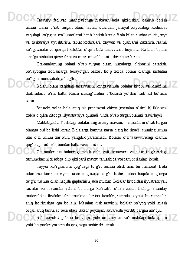 Tasviriy   faoliyat   mashg‘ulotiga   nisbatan   bola   qiziqishini   oshirib   borish
uchun   ularni   o‘rab   turgan   olam,   tabiat,   odamlar,   jamiyat   xayotidagi   xodisalar
xaqidagi ko‘pgina ma’lumotlarni berib borish kerak. Bola bilan suxbat qilish, sayr
va   ekskursiya   uyushtirish,   tabiat   xodisalari,   xayvon   va   qushlarni   kuzatish,   rasmli
ko‘rgazmalar va qiziqarl kitoblar o‘qish bola tasavvurini  boyitadi. Kattalar bolani
atrofga nisbatan qiziqishini va mexr-muxabbatini oshirishlari kerak.
Ota-onalarning   bolani   o‘rab   turgan   olam,   nimalarga   e’tiborini   qaratish,
bo‘layotgan   xodisalarga   berayotgan   baxosi   ko‘p   xolda   bolani   olamga   nisbatan
bo‘lgan munosabatiga bog‘liq
Bolani   olam   xaqidagi   tasavvurini   kengayishida   bolalar   kitobi   va   kinofilm,
diafilmlarni   o‘rni   katta.   Rasm   mashg‘ulotini   o‘tkazish   yo‘llari   turli   xil   bo‘lishi
zarur.
Birinchi   xolda   bola   aniq   bir   predmetni   chizsa:(masalan   o‘simlik)   ikkinchi
xolda o‘qilsa kitobga illyustratsiya qilinadi, unda o‘rab turgan olamni tasvirlaydi.
Maktabgacha Yoshdagi bolalarning asosiy mavzusi – insonlarni o‘rab turgan
olamga oid bo‘lishi kerak. Bolalarga hamma narsa qiziq ko‘rinadi, shuning uchun
ular   o‘zi   uchun   xar   kuni   yangilik   yaratishadi.   Bolalar   o‘z   tasavvuridagi   olamni
qog‘ozga tushirib, bundan katta zavq olishadi.
Ota-onalar   esa   bolaning   texnik   qobiliyati,   tasavvuri   va   olam   to‘g‘risidagi
tushunchasini xisobga olib qiziqarli mavzu tanlashida yordam berishlari kerak.
Tayyor   ko‘rgazmani   qog‘ozga   to‘g‘ri   tushira   olish   ham   bir   mahorat.   Bola
bilan   esa   kompozitsiyani   rasm   qog‘oziga   to‘g‘ri   tushira   olish   haqida   qog‘ozga
to‘g‘ri tushira olish haqida gaplashish juda muxim. Bolalar kitobidan ilyustratsiyali
rasmlar   va   rassomlar   ishini   bolalarga   ko‘rsatib   o‘tish   zarur.   Bolaga   shunday
materialdan   foydalanishni   maslaxat   berish   kerakki,   rasmda   u   yoki   bu   mavzular
aniq   ko‘rinishga   ega   bo‘lsin.   Masalan   qish   tasvirini   bolalar   bo‘yoq   yoki   guash
orqali aniq tasvirlab bera oladi.Baxor peyzajini akvarelda yoritib bergan ma’qul.
Bola  xayotidagi  biror  bir   voqea  yoki  umumiy  bir  ko‘rinishdagi  bola  qalam
yoki bo‘yoqlar yordamida qog‘ozga tushirishi kerak.
30 