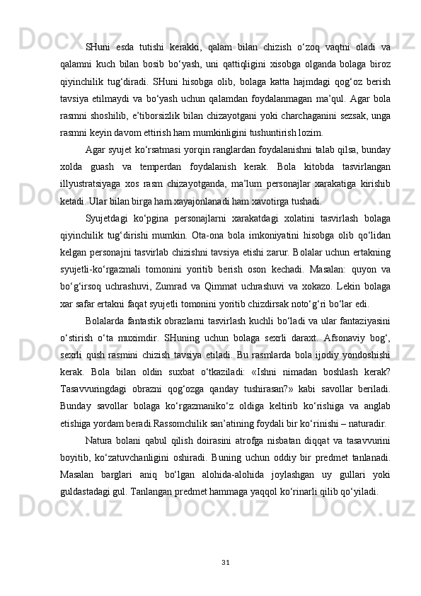 SHuni   esda   tutishi   kerakki,   qalam   bilan   chizish   o‘zoq   vaqtni   oladi   va
qalamni   kuch   bilan   bosib   bo‘yash,   uni   qattiqligini   xisobga   olganda   bolaga   biroz
qiyinchilik   tug‘diradi.   SHuni   hisobga   olib,   bolaga   katta   hajmdagi   qog‘oz   berish
tavsiya   etilmaydi   va   bo‘yash   uchun   qalamdan   foydalanmagan   ma’qul.   Agar   bola
rasmni shoshilib, e’tiborsizlik bilan chizayotgani  yoki charchaganini  sezsak, unga
rasmni keyin davom ettirish ham mumkinligini tushuntirish lozim.
Agar syujet ko‘rsatmasi yorqin ranglardan foydalanishni talab qilsa, bunday
xolda   guash   va   temperdan   foydalanish   kerak.   Bola   kitobda   tasvirlangan
illyustratsiyaga   xos   rasm   chizayotganda,   ma’lum   personajlar   xarakatiga   kirishib
ketadi. Ular bilan birga ham xayajonlanadi ham xavotirga tushadi.
Syujetdagi   ko‘pgina   personajlarni   xarakatdagi   xolatini   tasvirlash   bolaga
qiyinchilik   tug‘dirishi   mumkin.   Ota-ona   bola   imkoniyatini   hisobga   olib   qo‘lidan
kelgan personajni tasvirlab chizishni  tavsiya etishi zarur. Bolalar uchun ertakning
syujetli-ko‘rgazmali   tomonini   yoritib   berish   oson   kechadi.   Masalan:   quyon   va
bo‘g‘irsoq   uchrashuvi,   Zumrad   va   Qimmat   uchrashuvi   va   xokazo.   Lekin   bolaga
xar safar ertakni faqat syujetli tomonini yoritib chizdirsak noto‘g‘ri bo‘lar edi.
Bolalarda fantastik obrazlarni tasvirlash kuchli bo‘ladi va ular fantaziyasini
o‘stirish   o‘ta   muximdir.   SHuning   uchun   bolaga   sexrli   daraxt.   Afsonaviy   bog‘,
sexrli   qush   rasmini   chizish   tavsiya   etiladi.   Bu   rasmlarda   bola   ijodiy   yondoshishi
kerak.   Bola   bilan   oldin   suxbat   o‘tkaziladi:   «Ishni   nimadan   boshlash   kerak?
Tasavvuringdagi   obrazni   qog‘ozga   qanday   tushirasan?»   kabi   savollar   beriladi.
Bunday   savollar   bolaga   ko‘rgazmaniko‘z   oldiga   keltirib   ko‘rishiga   va   anglab
etishiga yordam beradi.Rassomchilik san’atining foydali bir ko‘rinishi – naturadir.
Natura   bolani   qabul   qilish   doirasini   atrofga   nisbatan   diqqat   va   tasavvurini
boyitib,   ko‘zatuvchanligini   oshiradi.   Buning   uchun   oddiy   bir   predmet   tanlanadi.
Masalan   barglari   aniq   bo‘lgan   alohida-alohida   joylashgan   uy   gullari   yoki
guldastadagi gul. Tanlangan predmet hammaga yaqqol ko‘rinarli qilib qo‘yiladi.
31