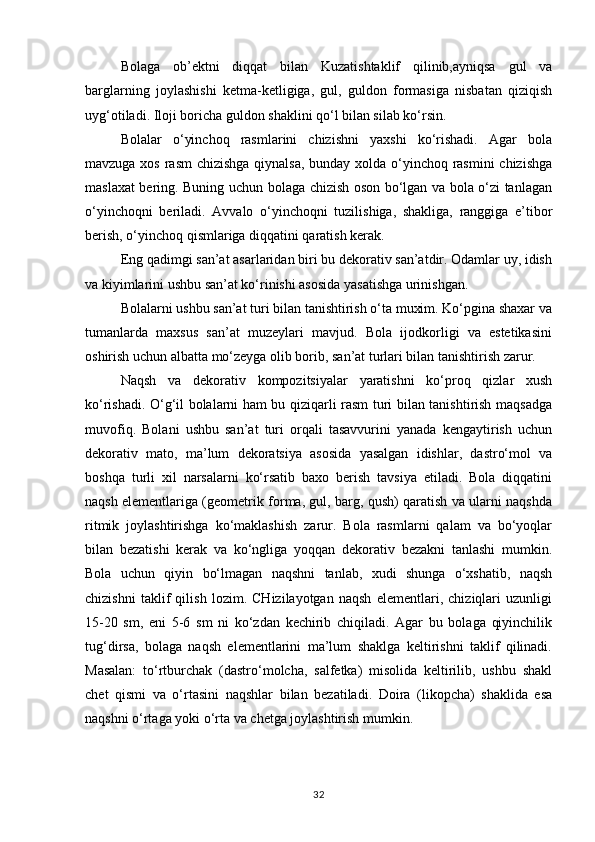 Bolaga   ob’ektni   diqqat   bilan   Kuzatishtaklif   qilinib,ayniqsa   gul   va
barglarning   joylashishi   ketma-ketligiga,   gul,   guldon   formasiga   nisbatan   qiziqish
uyg‘otiladi. Iloji boricha guldon shaklini qo‘l bilan silab ko‘rsin.
Bolalar   o‘yinchoq   rasmlarini   chizishni   yaxshi   ko‘rishadi.   Agar   bola
mavzuga xos rasm  chizishga qiynalsa, bunday xolda o‘yinchoq rasmini  chizishga
maslaxat bering. Buning uchun bolaga chizish oson bo‘lgan va bola o‘zi tanlagan
o‘yinchoqni   beriladi.   Avvalo   o‘yinchoqni   tuzilishiga,   shakliga,   ranggiga   e’tibor
berish, o‘yinchoq qismlariga diqqatini qaratish kerak.
Eng qadimgi san’at asarlaridan biri bu dekorativ san’atdir. Odamlar uy, idish
va kiyimlarini ushbu san’at ko‘rinishi asosida yasatishga urinishgan.
Bolalarni ushbu san’at turi bilan tanishtirish o‘ta muxim. Ko‘pgina shaxar va
tumanlarda   maxsus   san’at   muzeylari   mavjud.   Bola   ijodkorligi   va   estetikasini
oshirish uchun albatta mo‘zeyga olib borib, san’at turlari bilan tanishtirish zarur.
Naqsh   va   dekorativ   kompozitsiyalar   yaratishni   ko‘proq   qizlar   xush
ko‘rishadi. O‘g‘il bolalarni ham bu qiziqarli rasm turi bilan tanishtirish maqsadga
muvofiq.   Bolani   ushbu   san’at   turi   orqali   tasavvurini   yanada   kengaytirish   uchun
dekorativ   mato,   ma’lum   dekoratsiya   asosida   yasalgan   idishlar,   dastro‘mol   va
boshqa   turli   xil   narsalarni   ko‘rsatib   baxo   berish   tavsiya   etiladi.   Bola   diqqatini
naqsh elementlariga (geometrik forma, gul, barg, qush) qaratish va ularni naqshda
ritmik   joylashtirishga   ko‘maklashish   zarur.   Bola   rasmlarni   qalam   va   bo‘yoqlar
bilan   bezatishi   kerak   va   ko‘ngliga   yoqqan   dekorativ   bezakni   tanlashi   mumkin.
Bola   uchun   qiyin   bo‘lmagan   naqshni   tanlab,   xudi   shunga   o‘xshatib,   naqsh
chizishni   taklif   qilish   lozim.   CHizilayotgan   naqsh   elementlari,   chiziqlari   uzunligi
15-20   sm,   eni   5-6   sm   ni   ko‘zdan   kechirib   chiqiladi.   Agar   bu   bolaga   qiyinchilik
tug‘dirsa,   bolaga   naqsh   elementlarini   ma’lum   shaklga   keltirishni   taklif   qilinadi.
Masalan:   to‘rtburchak   (dastro‘molcha,   salfetka)   misolida   keltirilib,   ushbu   shakl
chet   qismi   va   o‘rtasini   naqshlar   bilan   bezatiladi.   Doira   (likopcha)   shaklida   esa
naqshni o‘rtaga yoki o‘rta va chetga joylashtirish mumkin.
32 