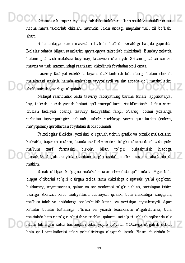 Dekorativ kompozitsiyani yaratishda bolalar ma’lum shakl va shakllarni bir
necha   marta   takrorlab   chizishi   mumkin,   lekin   undagi   naqshlar   turli   xil   bo‘lishi
shart.
Bola   tanlagan   rasm   mavzulari   turlicha   bo‘lishi   kerakligi   haqida   gapirildi.
Bolalar odatda bilgan rasmlarini qayta-qayta takrorlab chizishadi. Bunday xolatda
bolaning   chizish   malakasi   boyimay,   tasavvuri   o‘smaydi.   SHuning   uchun   xar   xil
mavzu va turli mazmundagi rasmlarni chizdirish foydadan xoli emas.
Tasviriy   faoliyat   estetik   tarbiyani   shakllantirish   bilan   birga   bolani   chizish
malakasini   oshirib,  hamda   maktabga   tayyorlaydi   va   shu   asosda   qo‘l   muskullarini
shakllantirib yozishga o‘rgatadi.
Nafaqat   rasmchilik   balki   tasviriy   faoliyatning   barcha   turlari:   applikatsiya,
loy,   to‘qish,   qurish-yasash   bolani   qo‘l   musqo‘llarini   shakllantiradi.   Lekin   rasm
chizish   faoliyati   boshqa   tasviriy   faoliyatdan   farqli   o‘laroq,   bolani   yozishga
nisbatan   tayyorgarligini   oshiradi,   sababi   ruchkaga   yaqin   qurollardan   (qalam,
mo‘yqalam) qurollardan foydalanish xisoblanadi.
Psixologlar fikricha, yozishni  o‘rganish uchun grafik va texnik malakalarni
ko‘zatib,   bajarish   muhim,   bunda   xarf   elementini   to‘g‘ri   o‘xshatib   chizish   yoki
ma’lum   xarf   formasini   bir-biri   bilan   to‘g‘ri   birlashtirish   hisobga
olinadi.Mashg‘ulot   paytida   ruchkani   to‘g‘ri   ushlab,   qo‘lni   oxista   xarakatlantirish
muhim.
Sanab   o‘tilgan   ko‘pgina   malakalar   rasm   chizishda   qo‘llaniladi.   Agar   bola
diqqat   e’tiborini   to‘g‘ri   o‘tirgan   xolda   rasm   chizishga   o‘rgatsak,   ya’ni   qog‘ozni
buklamay,   suyanmasdan,   qalam   va   mo‘yqalamni   to‘g‘ri   ushlab,   boshlagan   ishini
oxiriga   etkazish   kabi   faoliyatlarni   namoyon   qilsak,   bola   maktabga   chiqqach,
ma’lum   talab   va   qoidalarga   tez   ko‘nikib   ketadi   va   yozishga   qiynalmaydi.   Agar
kattalar   bolalar   kattalarga   o‘tirish   va   yozish   texnikasini   o‘rgatishmasa,   bola
maktabda ham noto‘g‘ri o‘tirish va ruchka, qalamni noto‘g‘ri ushlash oqibatida o‘z
ishini   bilmagan   xolda   barmoqlari   bilan   yopib   qo‘yadi.   YOzuvga   o‘rgatish   uchun
bola   qo‘l   xarakatlarini   tekis   yo‘naltirishga   o‘rgatish   kerak.   Rasm   chizishda   bu
33 