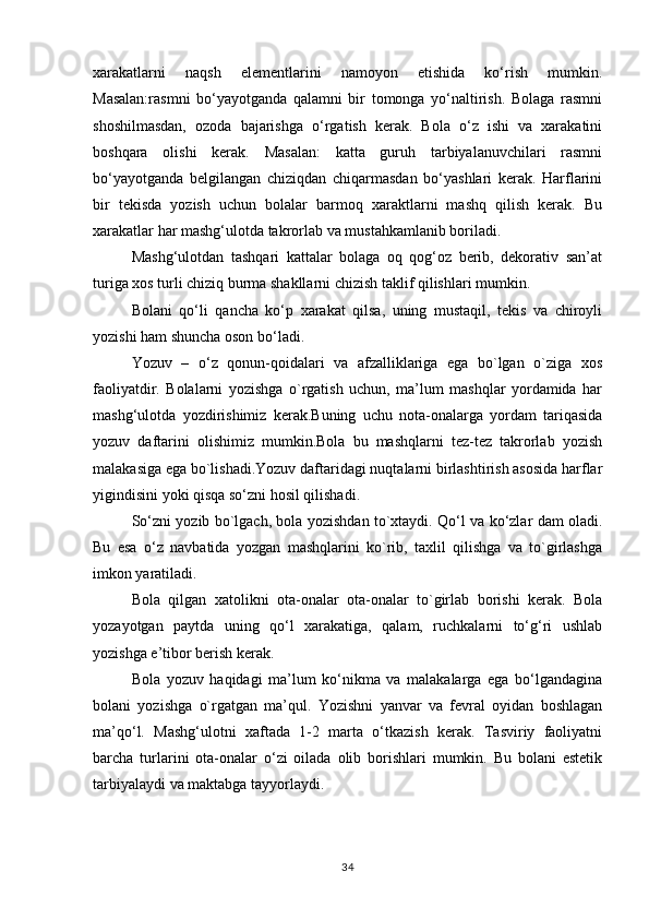 xarakatlarni   naqsh   elementlarini   namoyon   etishida   ko‘rish   mumkin.
Masalan:rasmni   bo‘yayotganda   qalamni   bir   tomonga   yo‘naltirish.   Bolaga   rasmni
shoshilmasdan,   ozoda   bajarishga   o‘rgatish   kerak.   Bola   o‘z   ishi   va   xarakatini
boshqara   olishi   kerak.   Masalan:   katta   guruh   tarbiyalanuvchilari   rasmni
bo‘yayotganda   belgilangan   chiziqdan   chiqarmasdan   bo‘yashlari   kerak.   Harflarini
bir   tekisda   yozish   uchun   bolalar   barmoq   xaraktlarni   mashq   qilish   kerak.   Bu
xarakatlar har mashg‘ulotda takrorlab va mustahkamlanib boriladi.
Mashg‘ulotdan   tashqari   kattalar   bolaga   oq   qog‘oz   berib,   dekorativ   san’at
turiga xos turli chiziq burma shakllarni chizish taklif qilishlari mumkin.
Bolani   qo‘li   qancha   ko‘p   xarakat   qilsa,   uning   mustaqil,   tekis   va   chiroyli
yozishi ham shuncha oson bo‘ladi.
Yozuv   –   o‘z   qonun-qoidalari   va   afzalliklariga   ega   bo`lgan   o`ziga   xos
faoliyatdir.   Bolalarni   yozishga   o`rgatish   uchun,   ma’lum   mashqlar   yordamida   har
mashg‘ulotda   yozdirishimiz   kerak.Buning   uchu   nota-onalarga   yordam   tariqasida
yozuv   daftarini   olishimiz   mumkin.Bola   bu   mashqlarni   tez-tez   takrorlab   yozish
malakasiga ega bo`lishadi.Yozuv daftaridagi nuqtalarni birlashtirish asosida harflar
yigindisini yoki qisqa so‘zni hosil qilishadi.
So‘zni yozib bo`lgach, bola yozishdan to`xtaydi. Qo‘l va ko‘zlar dam oladi.
Bu   esa   o‘z   navbatida   yozgan   mashqlarini   ko`rib,   taxlil   qilishga   va   to`girlashga
imkon yaratiladi.
Bola   qilgan   xatolikni   ota-onalar   ota-onalar   to`girlab   borishi   kerak.   Bola
yozayotgan   paytda   uning   qo‘l   xarakatiga,   qalam,   ruchkalarni   to‘g‘ri   ushlab
yozishga e’tibor berish kerak.
Bola   yozuv   haqidagi   ma’lum   ko‘nikma   va   malakalarga   ega   bo‘lgandagina
bolani   yozishga   o`rgatgan   ma’qul.   Yozishni   yanvar   va   fevral   oyidan   boshlagan
ma’qo‘l.   Mashg‘ulotni   xaftada   1-2   marta   o‘tkazish   kerak.   Tasviriy   faoliyatni
barcha   turlarini   ota-onalar   o‘zi   oilada   olib   borishlari   mumkin.   Bu   bolani   estetik
tarbiyalaydi va maktabga tayyorlaydi.
34