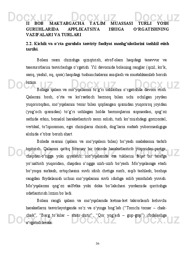 I I   BOB   MAKTABGACHA   TA’LIM   MUASSASI   TURLI   YOSH
GURUHLARIDA   APPLIKATSIYA   ISHIGA   O‘RGATISHNING
VAZIFALARI VA TURLARI
2.2.   Kichik   va   o‘rta   guruhda   tasviriy   faoliyat   mashg‘ulotlarini   tashkil   etish
tartibi .
Bolani   rasm   chizishga   qiziqtirish,   atrof-olam   haqidagi   tasavvur   va
taassurotlarini tasvirlashga o‘rgatish. Yil davomida bolaning ranglar (qizil, ko‘k,
sariq, yashil, oq, qora) haqidagi tushunchalarini aniqlash va mustahkamlab borish
lozim.
Bolaga   qalam   va   mo‘yqalamni   to‘g‘ri   ushlashni   o‘rgatishda   davom   etish.
Qalamni   bosh,   o‘rta   va   ko‘rsatkich   barmoq   bilan   uchi   ochilgan   joydan
yuqoriroqdan,   mo‘yqalamni   temir   bilan   qoplangan   qismidan   yuqoriroq   joyidan
(yog‘och   qismidan)   to‘g‘ri   ushlagan   holda   barmoqlarini   siqmasdan,   qog‘oz
sathida  erkin,  bemalol  harakatlantirib  rasm   solish,   turli   ko‘rinishdagi   gorizontal,
vertikal,   to‘lqinsimon,   egri   chiziqlarni   chizish,   dog‘larni   surkab   yubormasligiga
alohida e’tibor berish shart.
Bolada   rasmni   (qalam   va   mo‘yqalam   bilan)   bo‘yash   malakasini   tarkib
toptirish.   Qalamni   qattiq   bosmay   bir   tekisda   harakatlantirib   yuqoridan-pastga,
chapdan-o‘ngga   yoki   qiyalatib;   mo‘yqalamda   esa   tuklarini   faqat   bir   tarafga
yo‘naltirib   yuqoridan,   chapdan   o‘ngga   uzib-uzib   bo‘yash.   Mo‘yqalamga   etarli
bo‘yoqni   surkash,   ortiqchasini   suvli   idish   chetiga   surib,   siqib   tashlash;   boshqa
rangdan   foydalanish   uchun   mo‘yqalamni   suvli   idishga   solib   yaxshilab   yuvish.
Mo‘yqalamni   qog‘oz   salfetka   yoki   doka   bo‘lakchasi   yordamida   quritishga
odatlantirish lozim bo`ladi.
Bolani   rangli   qalam   va   mo‘yqalamda   ketma-ket   takrorlanib   keluvchi
harakatlarni   tasvirlayotganda   so‘z   va   o‘yinga   bog‘lab   (“Tomchi   tomar   –   chak-
chak”,   “Barg   to‘kilar   –   shitir-shitir”,   “Qor   yog‘adi   –   gup-gup”)   ifodalashga
o‘rgatish kerak.
36 