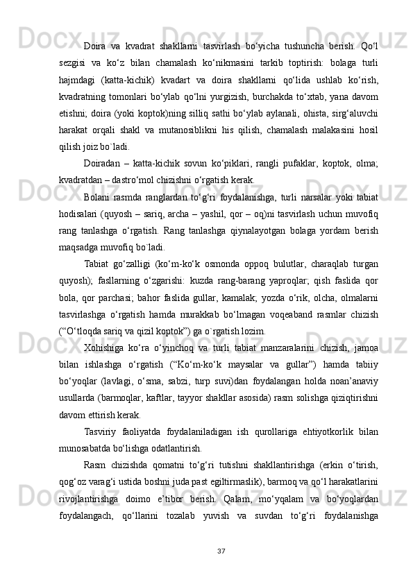 Doira   va   kvadrat   shakllarni   tasvirlash   bo‘yicha   tushuncha   berish.   Qo‘l
sezgisi   va   ko‘z   bilan   chamalash   ko‘nikmasini   tarkib   toptirish:   bolaga   turli
hajmdagi   (katta-kichik)   kvadart   va   doira   shakllarni   qo‘lida   ushlab   ko‘rish,
kvadratning   tomonlari   bo‘ylab   qo‘lni   yurgizish,   burchakda   to‘xtab,   yana   davom
etishni;  doira (yoki  koptok)ning silliq sathi  bo‘ylab aylanali, ohista, sirg‘aluvchi
harakat   orqali   shakl   va   mutanosiblikni   his   qilish,   chamalash   malakasini   hosil
qilish joiz bo`ladi.
Doiradan   –   katta-kichik   sovun   ko‘piklari,   rangli   pufaklar,   koptok,   olma;
kvadratdan – dastro‘mol chizishni o‘rgatish kerak.
Bolani   rasmda   ranglardan   to‘g‘ri   foydalanishga,   turli   narsalar   yoki   tabiat
hodisalari (quyosh – sariq, archa – yashil, qor  – oq)ni tasvirlash uchun muvofiq
rang   tanlashga   o‘rgatish.   Rang   tanlashga   qiynalayotgan   bolaga   yordam   berish
maqsadga muvofiq bo`ladi.
Tabiat   go‘zalligi   (ko‘m-ko‘k   osmonda   oppoq   bulutlar,   charaqlab   turgan
quyosh);   fasllarning   o‘zgarishi:   kuzda   rang-barang   yaproqlar;   qish   faslida   qor
bola,   qor   parchasi;   bahor   faslida   gullar,   kamalak;   yozda   o‘rik,   olcha,   olmalarni
tasvirlashga   o‘rgatish   hamda   murakkab   bo‘lmagan   voqeaband   rasmlar   chizish
(“O‘tloqda sariq va qizil koptok”) ga o`rgatish lozim.
Xohishiga   ko‘ra   o‘yinchoq   va   turli   tabiat   manzaralarini   chizish,   jamoa
bilan   ishlashga   o‘rgatish   (“Ko‘m-ko‘k   maysalar   va   gullar”)   hamda   tabiiy
bo‘yoqlar   (lavlagi,   o‘sma,   sabzi,   turp   suvi)dan   foydalangan   holda   noan’anaviy
usullarda (barmoqlar, kaftlar, tayyor shakllar asosida) rasm solishga qiziqtirishni
davom ettirish kerak.
Tasviriy   faoliyatda   foydalaniladigan   ish   qurollariga   ehtiyotkorlik   bilan
munosabatda bo‘lishga odatlantirish.
Rasm   chizishda   qomatni   to‘g‘ri   tutishni   shakllantirishga   (erkin   o‘tirish,
qog‘oz varag‘i ustida boshni juda past egiltirmaslik), barmoq va qo‘l harakatlarini
rivojlantirishga   doimo   e’tibor   berish.   Qalam,   mo‘yqalam   va   bo‘yoqlardan
foydalangach,   qo‘llarini   tozalab   yuvish   va   suvdan   to‘g‘ri   foydalanishga
37