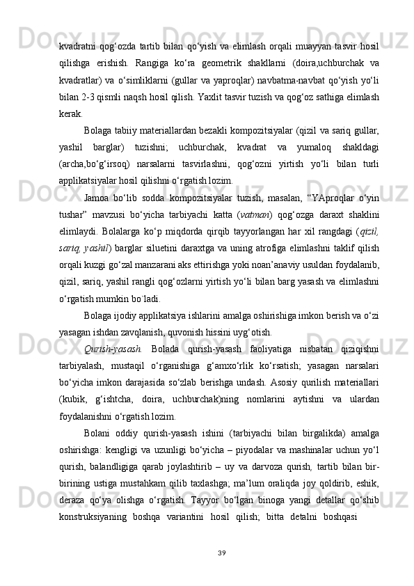 kvadratni   qog‘ozda   tartib   bilan   qo‘yish   va   elimlash   orqali   muayyan   tasvir   hosil
qilishga   erishish.   Rangiga   ko‘ra   geometrik   shakllarni   (doira,uchburchak   va
kvadratlar)  va  o‘simliklarni   (gullar   va yaproqlar)   navbatma-navbat  qo‘yish  yo‘li
bilan 2-3 qismli naqsh hosil qilish. Yaxlit tasvir tuzish va qog‘oz sathiga elimlash
kerak.
Bolaga tabiiy materiallardan bezakli kompozitsiyalar (qizil va sariq gullar,
yashil   barglar)   tuzishni;   uchburchak,   kvadrat   va   yumaloq   shakldagi
(archa,bo‘g‘irsoq)   narsalarni   tasvirlashni,   qog‘ozni   yirtish   yo‘li   bilan   turli
applikatsiyalar hosil qilishni o‘rgatish lozim.
Jamoa   bo‘lib   sodda   kompozitsiyalar   tuzish,   masalan,   “YAproqlar   o‘yin
tushar”   mavzusi   bo‘yicha   tarbiyachi   katta   ( vatman )   qog‘ozga   daraxt   shaklini
elimlaydi.   Bolalarga   ko‘p   miqdorda   qirqib   tayyorlangan   har   xil   rangdagi   ( qizil,
sariq,  yashil )  barglar   siluetini   daraxtga  va  uning atrofiga  elimlashni   taklif   qilish
orqali kuzgi go‘zal manzarani aks ettirishga yoki noan’anaviy usuldan foydalanib,
qizil, sariq, yashil rangli qog‘ozlarni yirtish yo‘li bilan barg yasash va elimlashni
o‘rgatish mumkin bo`ladi.
Bolaga ijodiy applikatsiya ishlarini amalga oshirishiga imkon berish va o‘zi
yasagan ishdan zavqlanish, quvonish hissini uyg‘otish.
Qurish-yasash.   Bolada   qurish-yasash   faoliyatiga   nisbatan   qiziqishni
tarbiyalash,   mustaqil   o‘rganishiga   g‘amxo‘rlik   ko‘rsatish;   yasagan   narsalari
bo‘yicha   imkon   darajasida   so‘zlab   berishga   undash.   Asosiy   qurilish   materiallari
(kubik,   g‘ishtcha,   doira,   uchburchak)ning   nomlarini   aytishni   va   ulardan
foydalanishni o‘rgatish lozim.
Bolani   oddiy   qurish-yasash   ishini   (tarbiyachi   bilan   birgalikda)   amalga
oshirishga:   kengligi   va   uzunligi   bo‘yicha   –   piyodalar   va   mashinalar   uchun   yo‘l
qurish,   balandligiga   qarab   joylashtirib   –   uy   va   darvoza   qurish ,   tartib   bilan   bir-
birining   ustiga   mustahkam   qilib   taxlashga;   ma’lum   oraliqda   joy   qoldirib,   eshik,
deraza   qo‘ya   olishga   o‘rgatish.   Tayyor   bo‘lgan   binoga   yangi   detallar   qo‘shib
konstruksiyaning  boshqa	  variantini	  hosil	  qilish;	  bitta	  detalni	  boshqasi	 
39 