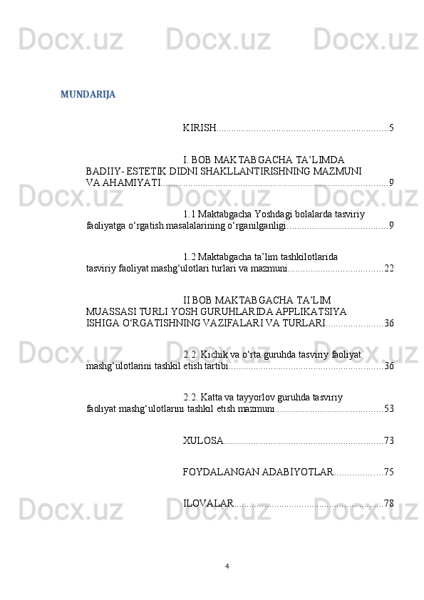 MUNDARIJA
KIRISH ..................................................................... 5
I. BOB MAKTABGACHA TA’LIMDA 
BADIIY- ESTETIK DIDNI SHAKLLANTIRISHNING MAZMUNI 
VA AHAMIYATI ........................................................................................... 9
1.1 Maktabgacha Yoshdagi bolalarda tasviriy 
faoliyatga o‘rgatish masalalarining o‘rganilganligi. ....................................... 9
1.2 Maktabgacha ta’lim tashkilotlarida 
tasviriy faoliyat mashg‘ulotlari turlari va mazmuni ...................................... 22
II BOB MAKTABGACHA TA’LIM 
MUASSASI TURLI YOSH GURUHLARIDA APPLIKATSIYA 
ISHIGA O‘RGATISHNING VAZIFALARI VA TURLARI ....................... 36
2.2. Kichik va o‘rta guruhda tasviriy faoliyat 
mashg‘ulotlarini tashkil etish tartibi. ............................................................. 36
2.2. Katta va tayyorlov guruhda tasvırıy 
faolıyat mashg‘ulotlarını tashkıl etısh mazmunı ........................................... 53
XULOSA ................................................................ 73
FOYDALANGAN ADABİYOTLAR ................... 75
ILOVALAR ............................................................ 78
4 