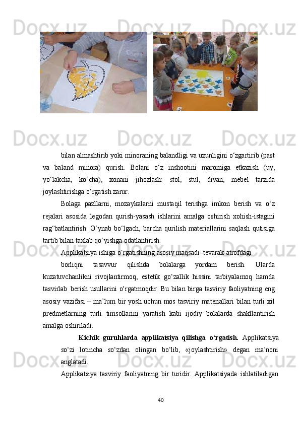 bilan almashtirib yoki minoraning balandligi va uzunligini o‘zgartirib (past
va   baland   minora)   qurish.   Bolani   o‘z   inshootini   maromiga   etkazish   (uy,
yo‘lakcha,   ko‘cha),   xonani   jihozlash:   stol,   stul,   divan,   mebel   tarzida
joylashtirishga o‘rgatish zarur.
Bolaga   pazllarni,   mozaykalarni   mustaqil   terishga   imkon   berish   va   o‘z
rejalari   asosida   legodan   qurish-yasash   ishlarini   amalga   oshirish   xohish-istagini
rag‘batlantirish.   O‘ynab   bo‘lgach,   barcha   qurilish   materiallarini   saqlash   qutisiga
tartib bilan taxlab qo‘yishga odatlantirish.
Applikatsiya   ishiga   o‘rgatishning   asosiy   maqsadi–tevarak- atrofdagi
borliqni   tasavvur   qilishda   bolalarga   yordam   berish.   Ularda
kuzatuvchanlikni   rivojlantirmoq,   estetik   go‘zallik   hissini   tarbiyalamoq   hamda
tasvirlab   berish usullarini o‘rgatmoqdir. Bu bilan birga tasviriy faoliyatning eng
asosiy  vazifasi  – ma’lum  bir  yosh  uchun mos tasviriy materiallari  bilan turli  xil
predmetlarning   turli   timsollarini   yaratish   kabi   ijodiy   bolalarda   shakllantirish
amalga oshiriladi.
Kichik   guruhlarda   applikatsiya   qilishga   o‘rgatish.   Applikatsiya
so‘zi   lotincha   so‘zdan   olingan   bo‘lib,   «joylashtirish»   degan   ma’noni
anglatadi.
Applikatsiya   tasviriy   faoliyatning   bir   turidir.   Applikatsiyada   ishlatiladigan
40 