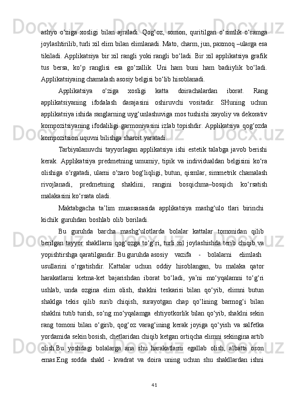 ashyo   o‘ziga   xosligi   bilan   ajraladi.   Qog‘oz,   somon,   quritilgan   o‘simlik   o‘ramga
joylashtirilib, turli xil elim   bilan elimlanadi. Mato, charm, jun, paxmoq –ularga esa
tikiladi.   Applikatsiya  bir   xil  rangli  yoki   rangli   bo‘ladi.  Bir  xil   applikatsiya   grafik
tus   bersa,   ko‘p   ranglisi   esa   go‘zallik.   Uni   ham   buni   ham   badiiylik   bo‘ladi.
Applikatsiyaing chamalash asosiy belgisi bo‘lib hisoblanadi.
Applikatsiya   o‘ziga   xosligi   katta   doirachalardan   iborat.   Rang
applikatsiyaning   ifodalash   darajasini   oshiruvchi   vositadir.   SHuning   uchun
applikatsiya ishida ranglarning uyg‘unlashuviga mos tushishi xayoliy va dekorativ
kompozitsiyaning ifodaliligi garmoniyasini izlab topishdir. Applikatsiya   qog‘ozda
kompozitsion   uquvni   bilishga   sharoit   yaratadi.
Tarbiyalanuvchi   tayyorlagan   applikatsiya   ishi   estetik   talabga   javob   berishi
kerak.   Applikatsiya   predmetning   umumiy,   tipik   va   individualdan   belgisini   ko‘ra
olishiga   o‘rgatadi,   ularni   o‘zaro   bog‘liqligi,   butun,   qismlar,   simmetrik   chamalash
rivojlanadi,   predmetning   shaklini,   rangini   bosqichma–bosqich   ko‘rsatish
malakasini ko‘rsata oladi.
Maktabgacha   ta’lim   muassasasida   applikatsiya   mashg‘ulo   tlari   birinchi
kichik   guruhdan   boshlab   olib   boriladi.
Bu   guruhda   barcha   mashg‘ulotlarda   bolalar   kattalar   tomonidan   qilib
berilgan   tayyor  shakllarni  qog‘ozga  to‘g‘ri,  turli  xil  joylashishda  terib  chiqib  va
yopishtirshga qaratilgandir. Bu guruhda asosiy     vazifa     -     bolalarni     elimlash
usullarini   o‘rgatishdir.   Kattalar   uchun   oddiy   hisoblangan,   bu   malaka   qator
harakatlarni   ketma-ket   bajarishdan   iborat   bo‘ladi,   ya’ni   mo‘yqalamni   to‘g‘ri
ushlab,   unda   ozgina   elim   olish,   shaklni   teskarisi   bilan   qo‘yib,   elimni   butun
shaklga   tekis   qilib   surib   chiqish,   surayotgan   chap   qo‘lining   barmog‘i   bilan
shaklni tutib turish, so‘ng mo‘yqalamga   ehtiyotkorlik bilan qo‘yib, shaklni sekin
rang   tomoni   bilan   o‘girib,   qog‘oz   varag‘ining   kerak   joyiga   qo‘yish   va   salfetka
yordamida sekin bosish, chetlaridan chiqib ketgan ortiqcha elimni sekingina artib
olish.Bu   yoshdagi   bolalarga   ana   shu   harakatlarni   egallab   olish,   albatta   oson
emas.Eng   sodda   shakl   -   kvadrat   va   doira   uning   uchun   shu   shakllardan   ishni
41 