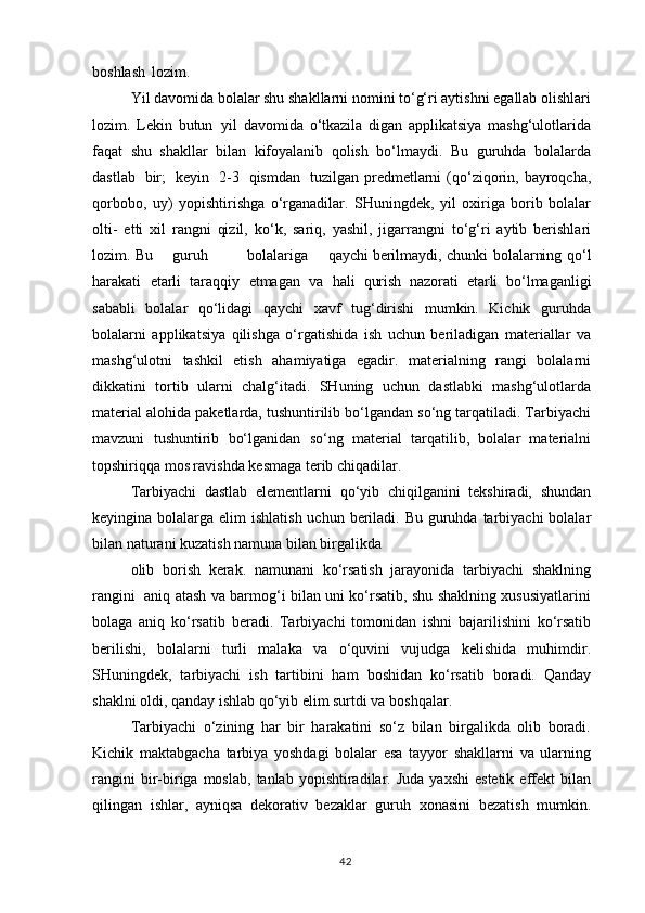 boshlash   lozim.
Yil davomida bolalar shu shakllarni nomini to‘g‘ri aytishni egallab olishlari
lozim.   Lekin   butun   yil   davomida   o‘tkazila   digan   applikatsiya   mashg‘ulotlarida
faqat   shu   shakllar   bilan   kifoyalanib   qolish   bo‘lmaydi.   Bu   guruhda   bolalarda
dastlab   bir;   keyin   2-3   qismdan   tuzilgan predmetlarni  (qo‘ziqorin, bayroqcha,
qorbobo,   uy)   yopishtirishga   o‘rganadilar.   SHuningdek,   yil   oxiriga   borib   bolalar
olti-   etti   xil   rangni   qizil,   ko‘k,   sariq,   yashil,   jigarrangni   to‘g‘ri   aytib   berishlari
lozim. Bu    guruh	        bolalariga	    qaychi  berilmaydi,   chunki   bolalarning   qo‘l
harakati   etarli   taraqqiy   etmagan   va   hali   qurish   nazorati   etarli   bo‘lmaganligi
sababli   bolalar   qo‘lidagi   qaychi   xavf   tug‘dirishi   mumkin.   Kichik   guruhda
bolalarni   applikatsiya   qilishga   o‘rgatishida   ish   uchun   beriladigan   materiallar   va
mashg‘ulotni   tashkil   etish   ahamiyatiga   egadir.   materialning   rangi   bolalarni
dikkatini   tortib   ularni   chalg‘itadi.   SHuning   uchun   dastlabki   mashg‘ulotlarda
material alohida paketlarda, tushuntirilib bo‘lgandan so‘ng tarqatiladi. Tarbiyachi
mavzuni   tushuntirib   bo‘lganidan   so‘ng   material   tarqatilib,   bolalar   materialni
topshiriqqa mos ravishda kesmaga terib chiqadilar.
Tarbiyachi   dastlab   elementlarni   qo‘yib   chiqilganini   tekshiradi,   shundan
keyingina bolalarga elim  ishlatish  uchun beriladi. Bu  guruhda  tarbiyachi  bolalar
bilan naturani kuzatish namuna bilan birgalikda
olib   borish   kerak.   namunani   ko‘rsatish   jarayonida   tarbiyachi   shaklning
rangini   aniq atash va barmog‘i bilan uni ko‘rsatib, shu shaklning xususiyatlarini
bolaga   aniq   ko‘rsatib   beradi.   Tarbiyachi   tomonidan   ishni   bajarilishini   ko‘rsatib
berilishi,   bolalarni   turli   malaka   va   o‘quvini   vujudga   kelishida   muhimdir.
SHuningdek,   tarbiyachi   ish   tartibini   ham   boshidan   ko‘rsatib   boradi.   Qanday
shaklni oldi, qanday ishlab qo‘yib elim surtdi va boshqalar.
Tarbiyachi   o‘zining   har   bir   harakatini   so‘z   bilan   birgalikda   olib   boradi.
Kichik   maktabgacha   tarbiya   yoshdagi   bolalar   esa   tayyor   shakllarni   va   ularning
rangini  bir-biriga  moslab,   tanlab  yopishtiradilar.  Juda   yaxshi   estetik  effekt   bilan
qilingan   ishlar,   ayniqsa   dekorativ   bezaklar   guruh   xonasini   bezatish   mumkin.
42
