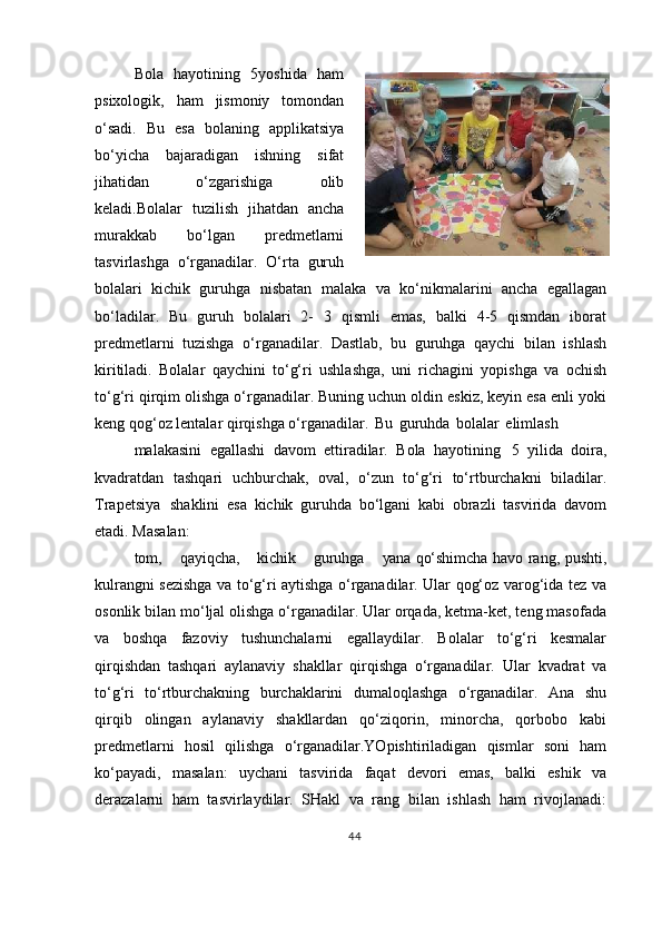 Bola   hayotining   5yoshida   ham
psixologik,   ham   jismoniy   tomondan
o‘sadi.   Bu   esa   bolaning   applikatsiya
bo‘yicha   bajaradigan   ishning   sifat
jihatidan   o‘zgarishiga   olib
keladi.Bolalar   tuzilish   jihatdan   ancha
murakkab   bo‘lgan   predmetlarni
tasvirlashga   o‘rganadilar.   O‘rta   guruh
bolalari   kichik   guruhga   nisbatan   malaka   va   ko‘nikmalarini   ancha   egallagan
bo‘ladilar.   Bu   guruh   bolalari   2-   3   qismli   emas,   balki   4-5   qismdan   iborat
predmetlarni   tuzishga   o‘rganadilar.   Dastlab,   bu   guruhga   qaychi   bilan   ishlash
kiritiladi.   Bolalar   qaychini   to‘g‘ri   ushlashga,   uni   richagini   yopishga   va   ochish
to‘g‘ri qirqim olishga o‘rganadilar. Buning uchun oldin eskiz, keyin esa enli yoki
keng qog‘oz lentalar qirqishga o‘rganadilar.   Bu   guruhda   bolalar   elimlash
malakasini   egallashi   davom   ettiradilar.   Bola   hayotining   5   yilida   doira,
kvadratdan   tashqari   uchburchak,   oval,   o‘zun   to‘g‘ri   to‘rtburchakni   biladilar.
Trapetsiya   shaklini   esa   kichik   guruhda   bo‘lgani   kabi   obrazli   tasvirida   davom
etadi. Masalan:
tom,     qayiqcha,     kichik     guruhga     yana  qo‘shimcha havo rang, pushti,
kulrangni sezishga va to‘g‘ri aytishga o‘rganadilar. Ular qog‘oz varog‘ida tez va
osonlik bilan mo‘ljal olishga o‘rganadilar. Ular orqada, ketma-ket, teng masofada
va   boshqa   fazoviy   tushunchalarni   egallaydilar.   Bolalar   to‘g‘ri   kesmalar
qirqishdan   tashqari   aylanaviy   shakllar   qirqishga   o‘rganadilar.   Ular   kvadrat   va
to‘g‘ri   to‘rtburchakning   burchaklarini   dumaloqlashga   o‘rganadilar.   Ana   shu
qirqib   olingan   aylanaviy   shakllardan   qo‘ziqorin,   minorcha,   qorbobo   kabi
predmetlarni   hosil   qilishga   o‘rganadilar.YOpishtiriladigan   qismlar   soni   ham
ko‘payadi,   masalan:   uychani   tasvirida   faqat   devori   emas,   balki   eshik   va
derazalarni   ham   tasvirlaydilar.   SHakl   va   rang   bilan   ishlash   ham   rivojlanadi:
44 