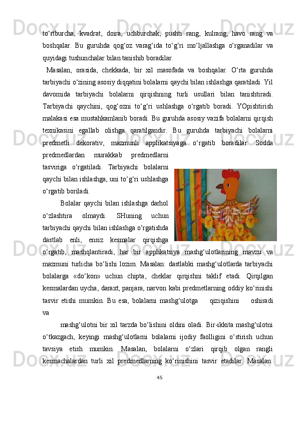 to‘rtburcha,   kvadrat,   doira,   uchburchak,   pushti   rang,   kulrang,   havo   rang   va
boshqalar.   Bu   guruhda   qog‘oz   varag‘ida   to‘g‘ri   mo‘ljallashga   o‘rganadilar   va
quyidagi tushunchalar bilan tanishib boradilar.
  Masalan,   orasida,   chekkada,   bir   xil   masofada   va   boshqalar.   O‘rta   guruhda
tarbiyachi o‘zining asosiy diqqatini bolalarni qaychi bilan ishlashga qaratiladi. Yil
davomida   tarbiyachi   bolalarni   qirqishning   turli   usullari   bilan   tanishtiradi.
Tarbiyachi   qaychini,   qog‘ozni   to‘g‘ri   ushlashga   o‘rgatib   boradi.   YOpishtirish
malakasi esa mustahkamlanib boradi. Bu guruhda asosiy vazifa bolalarni qirqish
texnikasini   egallab   olishga   qaratilgandir.   Bu   guruhda   tarbiyachi   bolalarni
predmetli   dekorativ,   mazmunli   applikatsiyaga   o‘rgatib   boradilar.   Sodda
predmedlardan   murakkab   predmedlarni
tasviriga   o‘rgatiladi.   Tarbiyachi   bolalarni
qaychi bilan ishlashga, uni to‘g‘ri ushlashga
o‘rgatib boriladi.
Bolalar   qaychi   bilan   ishlashga   darhol
o‘zlashtira   olmaydi.   SHuning   uchun
tarbiyachi qaychi bilan ishlashga o‘rgatishda
dastlab   enli,   ensiz   kesmalar   qirqishga
o‘rgatib,   mashqlantiradi,   har   bir   applikatsiya   mashg‘ulotlarining   mavzu   va
mazmuni   turlicha   bo‘lishi   lozim.   Masalan:   dastlabki   mashg‘ulotlarda   tarbiyachi
bolalarga   «do‘kon»   uchun   chipta,   cheklar   qirqishni   taklif   etadi.   Qirqilgan
kesmalardan uycha, daraxt, panjara, narvon kabi predmetlarning oddiy ko‘rinishi
tasvir   etishi   mumkin.   Bu   esa,   bolalarni   mashg‘ulotga    qiziqishini	    oshiradi
va
mashg‘ulotni   bir   xil   tarzda   bo‘lishini   oldini   oladi.   Bir-ikkita   mashg‘ulotni
o‘tkazgach,   keyingi   mashg‘ulotlarni   bolalarni   ijodiy   faolligini   o‘stirish   uchun
tavsiya   etish   mumkin.   Masalan,   bolalarni   o‘zlari   qirqib   olgan   rangli
kesmachalardan   turli   xil   predmedlarning   ko‘rinishini   tasvir   etadilar.   Masalan:
45