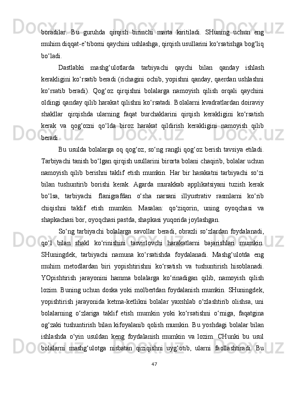 boradilar.   Bu   guruhda   qirqish   birinchi   marta   kiritiladi.   SHuning   uchun   eng
muhim diqqat-e’tiborni qaychini ushlashga, qirqish usullarini ko‘rsatishga bog‘liq
bo‘ladi.
Dastlabki   mashg‘ulotlarda   tarbiyachi   qaychi   bilan   qanday   ishlash
kerakligini ko‘rsatib beradi (richagini ochib, yopishni qanday, qaerdan ushlashni
ko‘rsatib   beradi).   Qog‘oz   qirqishni   bolalarga   namoyish   qilish   orqali   qaychini
oldingi qanday qilib harakat qilishni ko‘rsatadi. Bolalarni kvadratlardan doiraviy
shakllar   qirqishda   ularning   faqat   burchaklarini   qirqish   kerakligini   ko‘rsatish
kerak   va   qog‘ozni   qo‘lda   biroz   harakat   qildirish   kerakligini   namoyish   qilib
beradi.
Bu usulda bolalarga oq qog‘oz, so‘ng rangli  qog‘oz berish tavsiya etiladi.
Tarbiyachi tanish bo‘lgan qirqish usullarini birorta bolani chaqirib, bolalar uchun
namoyish   qilib   berishni   taklif   etish   mumkin.   Har   bir   harakatni   tarbiyachi   so‘zi
bilan   tushuntirib   borishi   kerak.   Agarda   murakkab   applikatsiyani   tuzish   kerak
bo‘lsa,   tarbiyachi   flanigrafdan   o‘sha   narsani   illyustrativ   rasmlarni   ko‘rib
chiqishni   taklif   etish   mumkin.   Masalan:   qo‘ziqorin,   uning   oyoqchasi   va
shapkachasi bor, oyoqchasi pastda, shapkasi yuqorida joylashgan.
So‘ng tarbiyachi  bolalarga savollar  beradi, obrazli  so‘zlardan foydalanadi,
qo‘l   bilan   shakl   ko‘rinishini   tasvirlovchi   harakatlarni   bajarishlari   mumkin.
SHuningdek,   tarbiyachi   namuna   ko‘rsatishda   foydalanadi.   Mashg‘ulotda   eng
muhim   metodlardan   biri   yopishtirishni   ko‘rsatish   va   tushuntirish   hisoblanadi.
YOpishtirish   jarayonini   hamma   bolalarga   ko‘rinadigan   qilib,   namoyish   qilish
lozim. Buning uchun doska  yoki  molbertdan foydalanish  mumkin. SHuningdek,
yopishtirish   jarayonida   ketma-ketlikni   bolalar   yaxshlab   o‘zlashtirib   olishsa,   uni
bolalarning   o‘zlariga   taklif   etish   mumkin   yoki   ko‘rsatishni   o‘rniga,   faqatgina
og‘zaki  tushuntirish bilan kifoyalanib qolish mumkin. Bu yoshdagi  bolalar bilan
ishlashda   o‘yin   usuldan   keng   foydalanish   mumkin   va   lozim.   CHunki   bu   usul
bolalarni   mashg‘ulotga   nisbatan   qiziqishni   uyg‘otib,   ularni   faollashtiradi.   Bu
47 