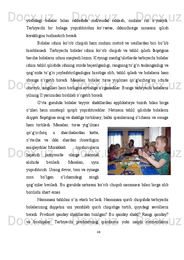 yoshdagi   bolalar   bilan   ishlashda   indiviudal   ishlash,   muhim   rol   o‘ynaydi.
Tarbiyachi   bir   bolaga   yopishtirishni   ko‘rsatsa,   ikkinchisiga   nimasini   qilish
kerakligini tushuntirib beradi.
Bolalar   ishini   ko‘rib   chiqish   ham   muhim   metod   va   usullardan   biri   bo‘lib
hisoblanadi.   Tarbiyachi   bolalar   ishini   ko‘rib   chiqish   va   tahlil   qilish   faqatgina
barcha bolalarni ishini maqtash lozim. Keyingi mashg‘ulotlarda tarbiyachi bolalar
ishini tahlil qilishda ishning ozoda bajarilganligi, rangning to‘g‘ri tanlanganligi va
qog‘ozda   to‘g‘ri   joylashtirilganligini   hisobga   olib,   tahlil   qiladi   va  bolalarni   ham
shunga   o‘rgatib   boradi.   Masalan:   bolalar   tursa   yiqilmas   qo‘g‘irchog‘ini   ichida
chiroyli, singillari ham borligini aytishga o‘rganadilar. Bunga tarbiyachi bolalarni
yilning II yarimidan boshlab o‘rgatib boradi.
O‘rta   guruhda   bolalar   tayyor   shakllardan   applikatsiya   tuzish   bilan   birga
o‘zlari   ham   mustaqil   qirqib   yopishtiradilar.   Naturani   tahlil   qilishda   bolalarni
diqqati faqatgina rang va shaklga tortilmay, balki qismlarning o‘lchami va soniga
ham   tortiladi.   Masalan:   tursa   yig‘ilmas
qo‘g‘irchoq   u   sharchalardan   katta,
o‘rtacha   va   ikki   shardan   iboratligini
aniqlaydilar.Murakkab   topshiriqlarni
bajarish   jarayonida   ularga   material
alohida   beriladi.   Masalan,   uyni
yopishtirish. Uning devor, tom va oynaga
mos   bo‘lgan   o‘lchamdagi   rangli
qog‘ozlar beriladi. Bu guruhda naturani ko‘rib chiqish namunasi bilan birga olib
borilishi shart emas.
Namunani tahlilini o‘zi etarli bo‘ladi. Namunani qurib chiqishda tarbiyachi
bolalarining   diqqatini   uni   yaxshlab   qurib   chiqishga   tortib,   quyidagi   savollarni
beradi:   Predmet   qanday   shakllardan   tuzilgan?   Bu   qanday   shakl?   Rangi   qanday?
va   boshqalar.   Tarbiyachi   predmetning   qismlarini   yoki   naqsh   elementlarini
48