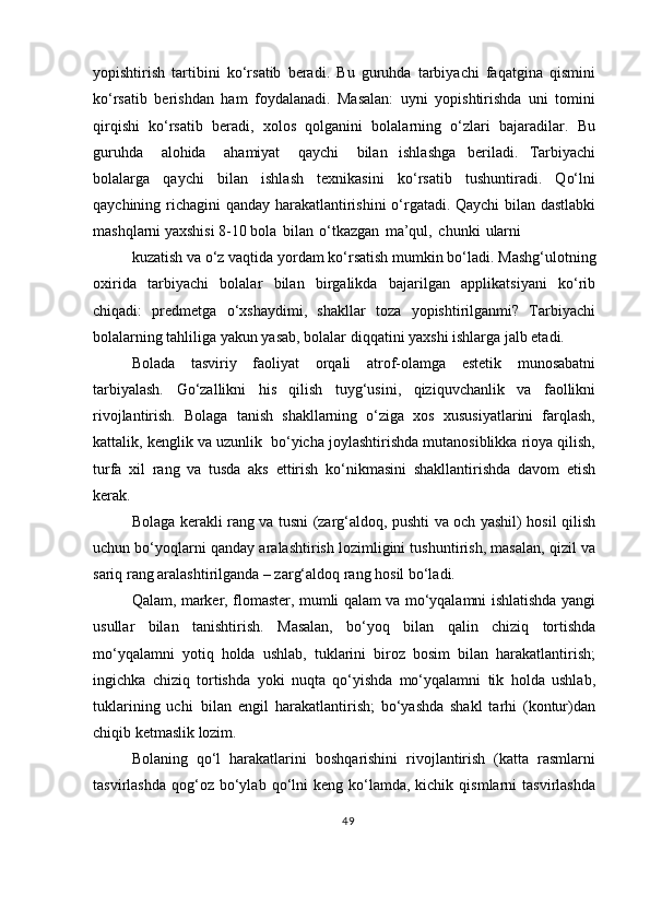 yopishtirish   tartibini   ko‘rsatib   beradi.   Bu   guruhda   tarbiyachi   faqatgina   qismini
ko‘rsatib   berishdan   ham   foydalanadi.   Masalan:   uyni   yopishtirishda   uni   tomini
qirqishi   ko‘rsatib   beradi,   xolos   qolganini   bolalarning   o‘zlari   bajaradilar.   Bu
guruhda  alohida	  ahamiyat	  qaychi	  bilan   ishlashga   beriladi.   Tarbiyachi
bolalarga   qaychi   bilan   ishlash   texnikasini   ko‘rsatib   tushuntiradi.   Qo‘lni
qaychining richagini qanday harakatlantirishini o‘rgatadi. Qaychi bilan dastlabki
mashqlarni yaxshisi 8-10 bola   bilan   o‘tkazgan   ma’qul,   chunki   ularni
kuzatish   va   o‘z   vaqtida   yordam   ko‘rsatish   mumkin   bo‘ladi.   Mashg‘ulotning
oxirida   tarbiyachi   bolalar   bilan   birgalikda   bajarilgan   applikatsiyani   ko‘rib
chiqadi:   predmetga   o‘xshaydimi,   shakllar   toza   yopishtirilganmi?   Tarbiyachi
bolalarning tahliliga yakun yasab, bolalar diqqatini yaxshi ishlarga jalb etadi.
Bolada   tasviriy   faoliyat   orqali   atrof-olamga   estetik   munosabatni
tarbiyalash.   Go‘zallikni   his   qilish   tuyg‘usini,   qiziquvchanlik   va   faollikni
rivojlantirish.   Bolaga   tanish   shakllarning   o‘ziga   xos   xususiyatlarini   farqlash,
kattalik, kenglik va uzunlik  bo‘yicha joylashtirishda mutanosiblikka rioya qilish,
turfa   xil   rang   va   tusda   aks   ettirish   ko‘nikmasini   shakllantirishda   davom   etish
kerak.
Bolaga kerakli rang va tusni (zarg‘aldoq, pushti va och yashil) hosil qilish
uchun bo‘yoqlarni qanday aralashtirish lozimligini tushuntirish, masalan, qizil va
sariq rang aralashtirilganda – zarg‘aldoq rang hosil bo‘ladi.
Qalam, marker, flomaster, mumli qalam va mo‘yqalamni ishlatishda yangi
usullar   bilan   tanishtirish.   Masalan,   bo‘yoq   bilan   qalin   chiziq   tortishda
mo‘yqalamni   yotiq   holda   ushlab,   tuklarini   biroz   bosim   bilan   harakatlantirish;
ingichka   chiziq   tortishda   yoki   nuqta   qo‘yishda   mo‘yqalamni   tik   holda   ushlab,
tuklarining   uchi   bilan   engil   harakatlantirish;   bo‘yashda   shakl   tarhi   (kontur)dan
chiqib ketmaslik  lozim.
Bolaning   qo‘l   harakatlarini   boshqarishini   rivojlantirish   (katta   rasmlarni
tasvirlashda   qog‘oz  bo‘ylab  qo‘lni  keng   ko‘lamda,  kichik  qismlarni  tasvirlashda
49 