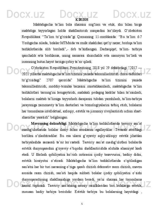 KIRISH
  Maktabgacha   ta’lim   bola   shaxsini   sog‘lom   va   etuk,   shu   bilan   birga
maktabga   tayyorlagan   holda   shakllantirish   maqsadini   ko‘zlaydi.   O‘zbekiston
Respublikasi   “Ta’lim   to‘g‘risida”gi   Qonunning   11-moddasida:   “Bu   ta’lim   6-7
Yoshgacha oilada, bolalar MTMsida va mulk shaklidan qat’iy nazar, boshqa ta’lim
tashkilotlarida   olib   boriladi”,-   deb   ta’kidlangan.   Darhaqiqat,   ta’lim-   tarbiya
qanchalik   erta   boshlansa,   uning   samarasi   shunchalik   erta   namoyon   bo‘ladi   va
insonning butun hayot tarziga ijobiy ta’sir qiladi.
O‘zbekiston   Respublikasi   Prezidentining   2018   yil   29   dekabrdagi   “2017   —
2021 yillarda maktabgacha ta’lim tizimini yanada takomillashtirish chora-tadbirlari
to‘g‘risidagi”   2707   qarorida”   Maktabgacha   ta’lim   tizimini   yanada
takomillashtirish,   moddiy-texnika   bazasini   mustahkamlash,   maktabgacha   ta’lim
tashkilotlari   tarmog‘ini   kengaytirish,   malakali   pedagog   kadrlar   bilan   ta’minlash,
bolalarni   maktab   ta’limiga   tayyorlash   darajasini   tubdan   yaxshilash,   ta’lim-tarbiya
jarayoniga   zamonaviy  ta’lim  dasturlari  va  texnologiyalarini   tatbiq  etish,  bolalarni
har tomonlama intellektual, axloqiy, estetik va jismoniy rivojlantirish uchun shart-
sharoitlar yaratish” belgilangan.
Mavzuning   dolzarbligi .   Maktabgacha   ta’lim   tashkilotlarida   tasviriy   san’at
mashg‘ulotlarida   bolalar   ilmiy   bilim   asoslarini   egallaydilar.   Tevarak   atrofdagi
borlikni   o‘zlashtiradilar.   Bu   esa   ularni   g‘oyaviy   aqliy-ahloqiy   estetik   jihatdan
tarbiyalashda   samarali   ta’sir   ko`rsatadi.   Tasviriy   san’at   mashg‘ulotlari   bolalarda
estetik   dunyoqarashni   g‘oyaviy   e’tiqodni   shakllantirishda   alohida   ahamiyat   kasb
etadi.   U   fikrlash   qobiliyatini   ko‘rish   xotirasini   ijodiy   tasavvurini,   badiiy   didni,
estetik   hissiyotni   o‘stiradi.   Maktabgacha   ta’lim   tashkilotlarida   o‘qitiladigan
san’atni har bir turi narsaning o‘ziga qarab chizish dekorativ rasm chizish, mavzu
asosida   rasm   chizish,   san’ati   haqida   suhbati   bolalar   ijodiy   qobiliyatini   o‘sishi
dunyoqarashining   shakllanishiga   yordam   beradi,   ya’ni   shaxsni   har   tomonlama
kamol   toptiradi.   Tasviriy   san’atning   asosiy   vazifalaridan   biri   bolalarga   estetik,
xususan   badiy   tarbiya   berishdir.   Estetik   tarbiya   bu   bolalarning   hayotdagi   ,
5 