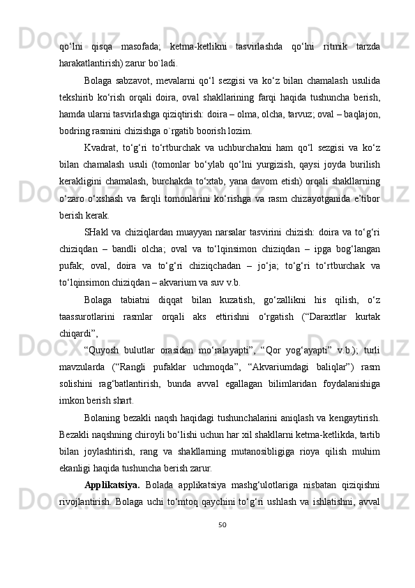 qo‘lni   qisqa   masofada;   ketma-ketlikni   tasvirlashda   qo‘lni   ritmik   tarzda
harakatlantirish) zarur bo`ladi.
Bolaga   sabzavot,   mevalarni   qo‘l   sezgisi   va   ko‘z   bilan   chamalash   usulida
tekshirib   ko‘rish   orqali   doira,   oval   shakllarining   farqi   haqida   tushuncha   berish,
hamda ularni tasvirlashga qiziqtirish: doira – olma, olcha, tarvuz; oval – baqlajon,
bodring rasmini chizishga o`rgatib boorish lozim.
Kvadrat,   to‘g‘ri   to‘rtburchak   va   uchburchakni   ham   qo‘l   sezgisi   va   ko‘z
bilan   chamalash   usuli   (tomonlar   bo‘ylab   qo‘lni   yurgizish,   qaysi   joyda   burilish
kerakligini chamalash, burchakda to‘xtab, yana davom etish)  orqali shakllarning
o‘zaro   o‘xshash   va   farqli   tomonlarini   ko‘rishga   va   rasm   chizayotganida   e’tibor
berish kerak.
SHakl  va  chiziqlardan muayyan  narsalar   tasvirini  chizish:  doira va  to‘g‘ri
chiziqdan   –   bandli   olcha;   oval   va   to‘lqinsimon   chiziqdan   –   ipga   bog‘langan
pufak;   oval,   doira   va   to‘g‘ri   chiziqchadan   –   jo‘ja;   to‘g‘ri   to‘rtburchak   va
to‘lqinsimon chiziqdan – akvarium va suv v.b.
Bolaga   tabiatni   diqqat   bilan   kuzatish,   go‘zallikni   his   qilish,   o‘z
taassurotlarini   rasmlar   orqali   aks   ettirishni   o‘rgatish   (“Daraxtlar   kurtak
chiqardi”,
“Quyosh   bulutlar   orasidan   mo‘ralayapti”,   “Qor   yog‘ayapti”   v.b.);   turli
mavzularda   (“Rangli   pufaklar   uchmoqda”,   “Akvariumdagi   baliqlar”)   rasm
solishini   rag‘batlantirish,   bunda   avval   egallagan   bilimlaridan   foydalanishiga
imkon berish  shart.
Bolaning bezakli naqsh haqidagi tushunchalarini  aniqlash va kengaytirish.
Bezakli naqshning chiroyli bo‘lishi uchun har xil shakllarni ketma-ketlikda, tartib
bilan   joylashtirish,   rang   va   shakllarning   mutanosibligiga   rioya   qilish   muhim
ekanligi haqida tushuncha berish zarur.
Applikatsiya.   Bolada   applikatsiya   mashg‘ulotlariga   nisbatan   qiziqishni
rivojlantirish.   Bolaga   uchi   to‘mtoq   qaychini   to‘g‘ri   ushlash   va   ishlatishni,   avval
50 
