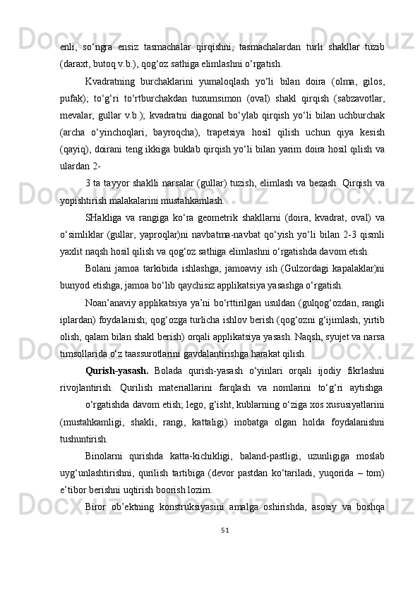 enli,   so‘ngra   ensiz   tasmachalar   qirqishni,   tasmachalardan   turli   shakllar   tuzib
(daraxt, butoq v.b.), qog‘oz sathiga elimlashni o‘rgatish.
Kvadratning   burchaklarini   yumaloqlash   yo‘li   bilan   doira   (olma,   gilos,
pufak);   to‘g‘ri   to‘rtburchakdan   tuxumsimon   (oval)   shakl   qirqish   (sabzavotlar,
mevalar,   gullar   v.b.);   kvadratni   diagonal   bo‘ylab   qirqish   yo‘li   bilan   uchburchak
(archa   o‘yinchoqlari,   bayroqcha),   trapetsiya   hosil   qilish   uchun   qiya   kesish
(qayiq), doirani teng ikkiga buklab qirqish yo‘li bilan yarim doira hosil qilish va
ulardan 2-
3 ta tayyor  shaklli  narsalar  (gullar)  tuzish, elimlash  va bezash.  Qirqish  va
yopishtirish malakalarini mustahkamlash.
SHakliga   va   rangiga   ko‘ra   geometrik   shakllarni   (doira,   kvadrat,   oval)   va
o‘simliklar   (gullar,   yaproqlar)ni   navbatma-navbat   qo‘yish   yo‘li   bilan   2-3   qismli
yaxlit naqsh hosil qilish va qog‘oz sathiga elimlashni o‘rgatishda davom etish.
Bolani   jamoa   tarkibida   ishlashga,   jamoaviy   ish   (Gulzordagi   kapalaklar)ni
bunyod etishga, jamoa bo‘lib qaychisiz applikatsiya yasashga o‘rgatish.
Noan’anaviy applikatsiya ya’ni bo‘rttirilgan usuldan (gulqog‘ozdan, rangli
iplardan) foydalanish; qog‘ozga turlicha ishlov berish (qog‘ozni g‘ijimlash, yirtib
olish, qalam bilan shakl berish) orqali applikatsiya yasash. Naqsh, syujet va narsa
timsollarida o‘z taassurotlarini gavdalantirishga harakat qilish.
Qurish-yasash.   Bolada   qurish-yasash   o‘yinlari   orqali   ijodiy   fikrlashni
rivojlantirish.  Qurilish	  materiallarini	  farqlash	  va	  nomlarini	  to‘g‘ri	  aytishga
o‘rgatishda davom etish; lego, g‘isht, kublarning o‘ziga xos xususiyatlarini
(mustahkamligi,   shakli,   rangi,   kattaligi)   inobatga   olgan   holda   foydalanishni
tushuntirish.
Binolarni   qurishda   katta-kichikligi,   baland-pastligi,   uzunligiga   moslab
uyg‘unlashtirishni,   qurilish   tartibiga   (devor   pastdan   ko‘tariladi,   yuqorida   –   tom)
e’tibor berishni uqtirish boorish lozim.
Biror   ob’ektning   konstruksiyasini   amalga   oshirishda,   asosiy   va   boshqa
51 