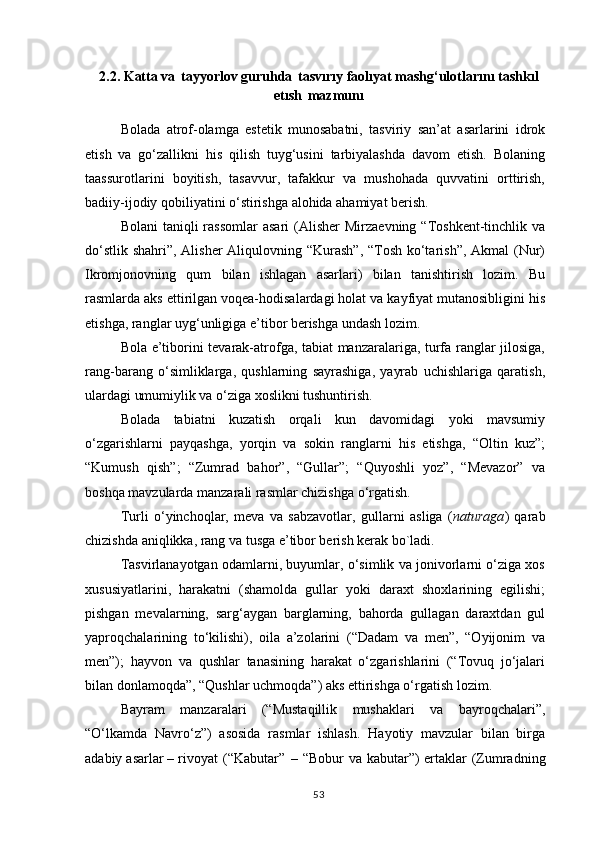 2.2.  Katta   va   tayyorlov   guruhda   tasvırıy   faolıyat mashg‘ulotlarını tashkıl
etısh   mazmunı
Bolada   atrof-olamga   estetik   munosabatni,   tasviriy   san’at   asarlarini   idrok
etish   va   go‘zallikni   his   qilish   tuyg‘usini   tarbiyalashda   davom   etish.   Bolaning
taassurotlarini   boyitish,   tasavvur,   tafakkur   va   mushohada   quvvatini   orttirish,
badiiy-ijodiy qobiliyatini o‘stirishga alohida ahamiyat berish.
Bolani   taniqli  rassomlar   asari   (Alisher   Mirzaevning  “Toshkent-tinchlik va
do‘stlik shahri”, Alisher  Aliqulovning “Kurash”, “Tosh ko‘tarish”, Akmal (Nur)
Ikromjonovning   qum   bilan   ishlagan   asarlari)   bilan   tanishtirish   lozim.   Bu
rasmlarda aks ettirilgan voqea-hodisalardagi holat va kayfiyat mutanosibligini his
etishga, ranglar uyg‘unligiga e’tibor berishga undash lozim.
Bola e’tiborini tevarak-atrofga, tabiat manzaralariga, turfa ranglar jilosiga,
rang-barang   o‘simliklarga,   qushlarning   sayrashiga,   yayrab   uchishlariga   qaratish,
ulardagi umumiylik va o‘ziga xoslikni tushuntirish.
Bolada   tabiatni   kuzatish   orqali   kun   davomidagi   yoki   mavsumiy
o‘zgarishlarni   payqashga,   yorqin   va   sokin   ranglarni   his   etishga,   “Oltin   kuz”;
“Kumush   qish”;   “Zumrad   bahor”,   “Gullar”;   “Quyoshli   yoz”,   “Mevazor”   va
boshqa mavzularda manzarali rasmlar chizishga o‘rgatish.
Turli   o‘yinchoqlar,   meva   va   sabzavotlar,   gullarni   asliga   ( naturaga )   qarab
chizishda aniqlikka, rang va tusga e’tibor berish kerak bo`ladi.
Tasvirlanayotgan odamlarni, buyumlar, o‘simlik va jonivorlarni o‘ziga xos
xususiyatlarini,   harakatni   (shamolda   gullar   yoki   daraxt   shoxlarining   egilishi;
pishgan   mevalarning,   sarg‘aygan   barglarning,   bahorda   gullagan   daraxtdan   gul
yaproqchalarining   to‘kilishi),   oila   a’zolarini   (“Dadam   va   men”,   “Oyijonim   va
men”);   hayvon   va   qushlar   tanasining   harakat   o‘zgarishlarini   (“Tovuq   jo‘jalari
bilan donlamoqda”, “Qushlar uchmoqda”) aks ettirishga o‘rgatish lozim.
Bayram   manzaralari   (“Mustaqillik   mushaklari   va   bayroqchalari”,
“O‘lkamda   Navro‘z”)   asosida   rasmlar   ishlash.   Hayotiy   mavzular   bilan   birga
adabiy asarlar – rivoyat   (“Kabutar”   –   “Bobur   va   kabutar”) ertaklar   (Zumradning
53