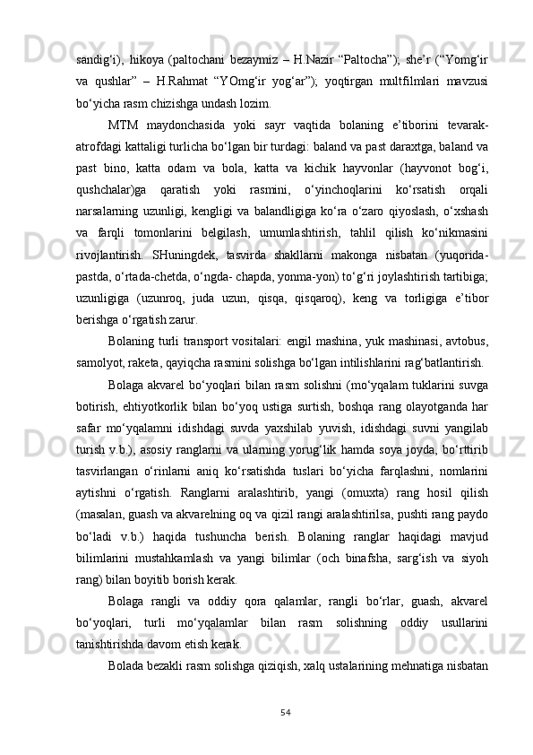 sandig‘i),   hikoya   (paltochani   bezaymiz   –   H.Nazir   “Paltocha”);   she’r   (“Yomg‘ir
va   qushlar”   –   H.Rahmat   “YOmg‘ir   yog‘ar”);   yoqtirgan   multfilmlari   mavzusi
bo‘yicha rasm chizishga undash lozim.
MTM   maydonchasida   yoki   sayr   vaqtida   bolaning   e’tiborini   tevarak-
atrofdagi kattaligi turlicha bo‘lgan bir turdagi: baland va past daraxtga, baland va
past   bino,   katta   odam   va   bola,   katta   va   kichik   hayvonlar   (hayvonot   bog‘i,
qushchalar)ga   qaratish   yoki   rasmini,   o‘yinchoqlarini   ko‘rsatish   orqali
narsalarning   uzunligi,   kengligi   va   balandligiga   ko‘ra   o‘zaro   qiyoslash,   o‘xshash
va   farqli   tomonlarini   belgilash,   umumlashtirish,   tahlil   qilish   ko‘nikmasini
rivojlantirish.   SHuningdek,   tasvirda   shakllarni   makonga   nisbatan   (yuqorida-
pastda, o‘rtada-chetda, o‘ngda- chapda, yonma-yon) to‘g‘ri joylashtirish tartibiga;
uzunligiga   (uzunroq,   juda   uzun,   qisqa,   qisqaroq),   keng   va   torligiga   e’tibor
berishga o‘rgatish zarur.
Bolaning turli  transport  vositalari: engil  mashina, yuk mashinasi,  avtobus,
samolyot, raketa, qayiqcha rasmini solishga bo‘lgan intilishlarini rag‘batlantirish.
Bolaga akvarel  bo‘yoqlari bilan rasm  solishni  (mo‘yqalam tuklarini  suvga
botirish,   ehtiyotkorlik   bilan   bo‘yoq   ustiga   surtish,   boshqa   rang   olayotganda   har
safar   mo‘yqalamni   idishdagi   suvda   yaxshilab   yuvish,   idishdagi   suvni   yangilab
turish   v.b.),   asosiy   ranglarni   va   ularning   yorug‘lik   hamda   soya   joyda,   bo‘rttirib
tasvirlangan   o‘rinlarni   aniq   ko‘rsatishda   tuslari   bo‘yicha   farqlashni,   nomlarini
aytishni   o‘rgatish.   Ranglarni   aralashtirib,   yangi   (omuxta)   rang   hosil   qilish
(masalan, guash va akvarelning oq va qizil rangi aralashtirilsa, pushti rang paydo
bo‘ladi   v.b.)   haqida   tushuncha   berish.   Bolaning   ranglar   haqidagi   mavjud
bilimlarini   mustahkamlash   va   yangi   bilimlar   (och   binafsha,   sarg‘ish   va   siyoh
rang) bilan boyitib borish kerak.
Bolaga   rangli   va   oddiy   qora   qalamlar,   rangli   bo‘rlar,   guash,   akvarel
bo‘yoqlari,   turli   mo‘yqalamlar   bilan   rasm   solishning   oddiy   usullarini
tanishtirishda davom etish kerak.
Bolada bezakli rasm solishga qiziqish, xalq ustalarining mehnatiga nisbatan
54 