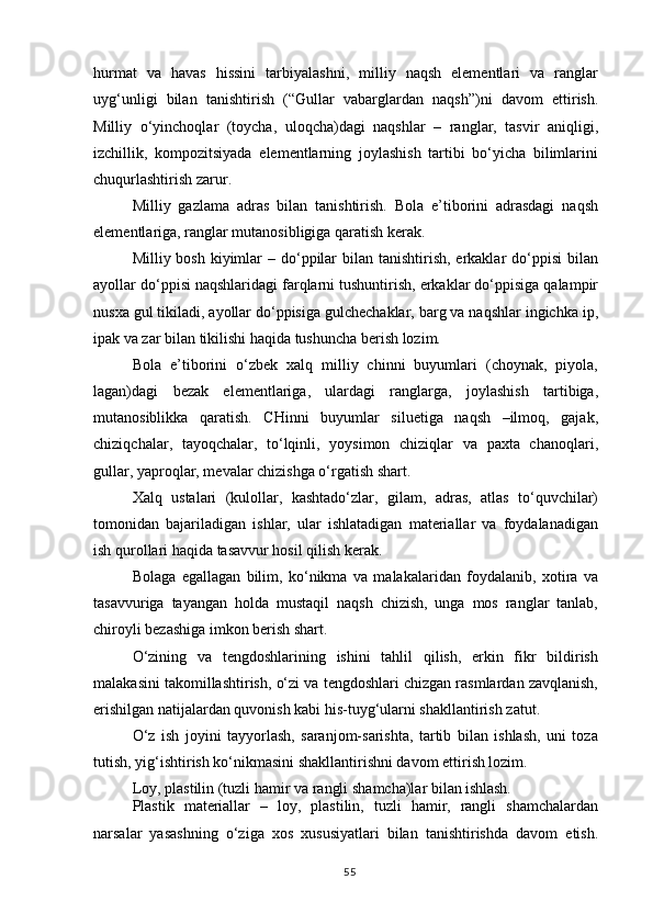 hurmat   va   havas   hissini   tarbiyalashni,   milliy   naqsh   elementlari   va   ranglar
uyg‘unligi   bilan   tanishtirish   (“Gullar   vabarglardan   naqsh”)ni   davom   ettirish.
Milliy   o‘yinchoqlar   (toycha,   uloqcha)dagi   naqshlar   –   ranglar,   tasvir   aniqligi,
izchillik,   kompozitsiyada   elementlarning   joylashish   tartibi   bo‘yicha   bilimlarini
chuqurlashtirish zarur.
Milliy   gazlama   adras   bilan   tanishtirish.   Bola   e’tiborini   adrasdagi   naqsh
elementlariga, ranglar mutanosibligiga qaratish kerak.
Milliy bosh kiyimlar  – do‘ppilar  bilan tanishtirish, erkaklar  do‘ppisi  bilan
ayollar do‘ppisi naqshlaridagi farqlarni tushuntirish, erkaklar do‘ppisiga qalampir
nusxa gul tikiladi, ayollar do‘ppisiga gulchechaklar, barg va naqshlar ingichka ip,
ipak va zar bilan tikilishi haqida tushuncha berish lozim.
Bola   e’tiborini   o‘zbek   xalq   milliy   chinni   buyumlari   (choynak,   piyola,
lagan)dagi   bezak   elementlariga,   ulardagi   ranglarga,   joylashish   tartibiga,
mutanosiblikka   qaratish.   CHinni   buyumlar   siluetiga   naqsh   –ilmoq,   gajak,
chiziqchalar,   tayoqchalar,   to‘lqinli,   yoysimon   chiziqlar   va   paxta   chanoqlari,
gullar, yaproqlar, mevalar chizishga o‘rgatish shart.
Xalq   ustalari   (kulollar,   kashtado‘zlar,   gilam,   adras,   atlas   to‘quvchilar)
tomonidan   bajariladigan   ishlar,   ular   ishlatadigan   materiallar   va   foydalanadigan
ish qurollari haqida tasavvur hosil qilish kerak.
Bolaga   egallagan   bilim,   ko‘nikma   va   malakalaridan   foydalanib,   xotira   va
tasavvuriga   tayangan   holda   mustaqil   naqsh   chizish,   unga   mos   ranglar   tanlab,
chiroyli bezashiga imkon berish shart.
O‘zining   va   tengdoshlarining   ishini   tahlil   qilish,   erkin   fikr   bildirish
malakasini takomillashtirish, o‘zi va tengdoshlari chizgan rasmlardan zavqlanish,
erishilgan natijalardan quvonish kabi his-tuyg‘ularni shakllantirish zatut.
O‘z   ish   joyini   tayyorlash,   saranjom-sarishta,   tartib   bilan   ishlash,   uni   toza
tutish, yig‘ishtirish ko‘nikmasini shakllantirishni davom ettirish lozim.
Loy,   plastilin   (tuzli   hamir   va   rangli   shamcha)lar   bilan   ishlash.
Plastik   materiallar   –   loy,   plastilin,   tuzli   hamir,   rangli   shamchalardan
narsalar   yasashning   o‘ziga   xos   xususiyatlari   bilan   tanishtirishda   davom   etish.
55