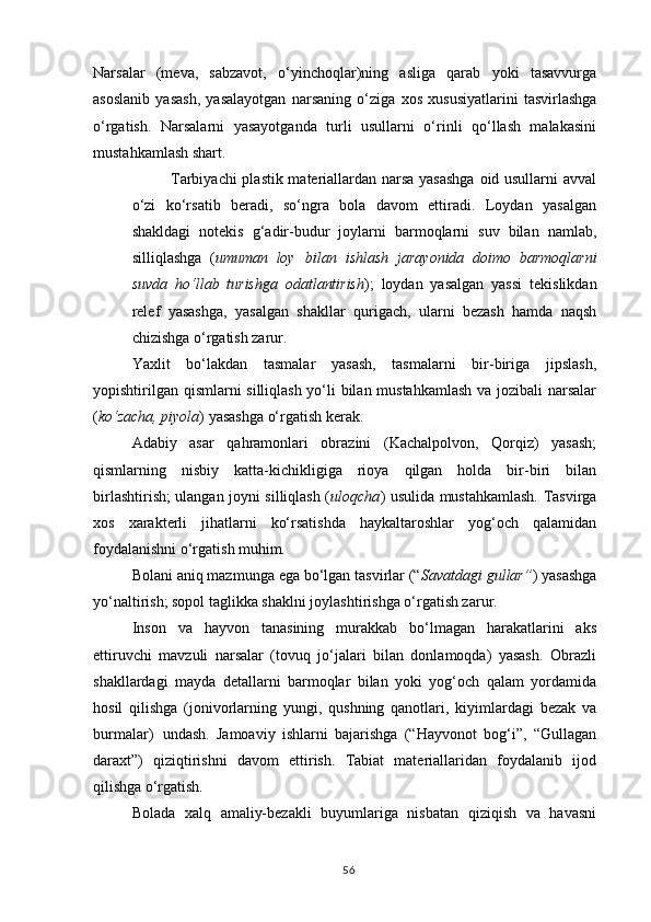 Narsalar   (meva,   sabzavot,   o‘yinchoqlar)ning   asliga   qarab   yoki   tasavvurga
asoslanib   yasash,   yasalayotgan   narsaning   o‘ziga   xos   xususiyatlarini   tasvirlashga
o‘rgatish.   Narsalarni   yasayotganda   turli   usullarni   o‘rinli   qo‘llash   malakasini
mustahkamlash shart.
Tarbiyachi plastik materiallardan narsa yasashga oid usullarni avval
o‘zi   ko‘rsatib   beradi,   so‘ngra   bola   davom   ettiradi.   Loydan   yasalgan
shakldagi   notekis   g‘adir-budur   joylarni   barmoqlarni   suv   bilan   namlab,
silliqlashga   ( umuman   loy   bilan   ishlash   jarayonida   doimo   barmoqlarni
suvda   ho‘llab   turishga   odatlantirish );   loydan   yasalgan   yassi   tekislikdan
relef   yasashga,   yasalgan   shakllar   qurigach,   ularni   bezash   hamda   naqsh
chizishga o‘rgatish zarur.
Yaxlit   bo‘lakdan   tasmalar   yasash,   tasmalarni   bir-biriga   jipslash,
yopishtirilgan qismlarni silliqlash yo‘li bilan mustahkamlash va jozibali  narsalar
( ko‘zacha, piyola ) yasashga o‘rgatish kerak.
Adabiy   asar   qahramonlari   obrazini   (Kachalpolvon,   Qorqiz)   yasash;
qismlarning   nisbiy   katta-kichikligiga   rioya   qilgan   holda   bir-biri   bilan
birlashtirish; ulangan joyni silliqlash ( uloqcha ) usulida mustahkamlash. Tasvirga
xos   xarakterli   jihatlarni   ko‘rsatishda   haykaltaroshlar   yog‘och   qalamidan
foydalanishni o‘rgatish  muhim.
Bolani aniq mazmunga ega bo‘lgan tasvirlar (“ Savatdagi gullar” ) yasashga
yo‘naltirish; sopol taglikka shaklni joylashtirishga o‘rgatish zarur.
Inson   va   hayvon   tanasining   murakkab   bo‘lmagan   harakatlarini   aks
ettiruvchi   mavzuli   narsalar   (tovuq   jo‘jalari   bilan   donlamoqda)   yasash.   Obrazli
shakllardagi   mayda   detallarni   barmoqlar   bilan   yoki   yog‘och   qalam   yordamida
hosil   qilishga   (jonivorlarning   yungi,   qushning   qanotlari,   kiyimlardagi   bezak   va
burmalar)   undash.   Jamoaviy   ishlarni   bajarishga   (“Hayvonot   bog‘i”,   “Gullagan
daraxt”)   qiziqtirishni   davom   ettirish.   Tabiat   materiallaridan   foydalanib   ijod
qilishga  o‘rgatish.
Bolada   xalq   amaliy-bezakli   buyumlariga   nisbatan   qiziqish   va   havasni
56 