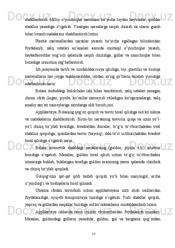 shakllantirish. Milliy o‘yinchoqlar namunasi  bo‘yicha loydan hayvonlar, qushlar
shaklini   yasashga   o‘rgatish.   Yasalgan   narsalarga   naqsh   chizish   va   ularni   guash
bilan bezash malakasini shakllantirish lozim.
Plastik   materiallardan   narsalar   yasash   bo‘yicha   egallagan   bilimlaridan
foydalanib,   xalq   ustalari   an’analari   asosida   mustaqil   o‘yinchoqlar   yasash,
haykaltaroshlar   yog‘och   qalamida   naqsh   chizishga,   gullar   va   munchoqlar   bilan
bezashga urinishini rag‘batlantirish.
Ish jarayonida tartib va ozodalikka rioya qilishga, loy, plastilin va boshqa
materiallarni   har   joyga   tashlamaslikka,   ishdan   so‘ng   qo‘llarni   tozalab   yuvishga
odatlantirish zarur.
Bolani   xududdagi   kulolchilar   ishi   bilan   tanishtirish;   xalq   ustalari   yasagan
chinni   idish   (lagan,   piyola,   ko‘za)lar   namoyish   etiladigan   ko‘rgazmalarga,   xalq
amaliy san’ati muzeylariga sayohatga olib borish joiz.
Applikatsiya .  Bolaning qog‘oz qirqish va tasvir hosil qilishga oid ko‘nikma
va   malakalarini   shakllantirish.   Biron-bir   narsaning   tasvirini   qisqa   va   uzun   yo‘l-
yo‘l   chiziq   bo‘ylab   kesishga;   kvadratdan   doiralar,   to‘g‘ri   to‘rtburchakdan   oval
shaklini   qirqishga;   qismlardan   tasvir   (bayroq),   ikki-to‘rt   uchburchakdan   kvadrat
hosil qilishga o‘rgatish zarur.
Bolani   simmetrik   shakldagi   narsalarning   (guldon,   piyola   v.b.)   siluetini
kesishga   o‘rgatish.   Masalan,   guldon   hosil   qilish   uchun   to‘g‘ri   to‘rtburchakni
uzunasiga   buklab,   buklangan tarafiga   guldon rasmining yarmi  qalamda   chiziladi
va chiziq bo‘ylab qirqiladi.
Gulqog‘ozni   qat-qat   qilib   taxlab   qirqish   yo‘li   bilan   marjongul,   archa
o‘yinchog‘i va boshqalarni hosil qilinadi.
Obrazni   ifodali   tasvirlash   uchun   applikatsiyani   uzib   olish   usullaridan
foydalanishga;   syujetli   kompozitsiya   tuzishga   o‘rgatish.   Turli   shakllar   qirqish,
yaproq va gullardan naqshlar tuzishga oid ko‘nikmalarini mustahkamlash lozim.
Applikatsiya   ishlarida   rasm   chizish   elementlaridan   foydalanish   mumkin.
Masalan,   guldondagi   gullarni   yasashda,   guldon,   gul   va   barglarni   qog‘ozdan
57 