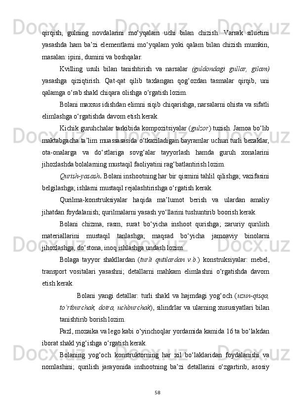 qirqish,   gulning   novdalarini   mo‘yqalam   uchi   bilan   chizish.   Varrak   siluetini
yasashda   ham   ba’zi   elementlarni   mo‘yqalam   yoki   qalam   bilan   chizish   mumkin,
masalan: ipini, dumini va boshqalar.
Kvilling   usuli   bilan   tanishtirish   va   narsalar   (guldondagi   gullar,   gilam)
yasashga   qiziqtirish.   Qat-qat   qilib   taxlangan   qog‘ozdan   tasmalar   qirqib,   uni
qalamga o‘rab shakl chiqara olishga o‘rgatish lozim.
Bolani maxsus idishdan elimni siqib chiqarishga, narsalarni ohista va sifatli
elimlashga o‘rgatishda davom etish kerak.
Kichik guruhchalar tarkibida kompozitsiyalar ( gulzor ) tuzish. Jamoa bo‘lib
maktabgacha ta’lim muassasasida o‘tkaziladigan bayramlar uchun turli bezaklar,
ota-onalarga   va   do‘stlariga   sovg‘alar   tayyorlash   hamda   guruh   xonalarini
jihozlashda bolalarning mustaqil faoliyatini rag‘batlantirish lozim.
Qurish-yasash .  Bolani inshootning har bir qismini tahlil qilishga; vazifasini
belgilashga; ishlarni mustaqil rejalashtirishga o‘rgatish kerak.
Qurilma-konstruksiyalar   haqida   ma’lumot   berish   va   ulardan   amaliy
jihatdan foydalanish; qurilmalarni yasash yo‘llarini tushuntirib boorish kerak.
Bolani   chizma,   rasm,   surat   bo‘yicha   inshoot   qurishga;   zaruriy   qurilish
materiallarini   mustaqil   tanlashga;   maqsad   bo‘yicha   jamoaviy   binolarni
jihozlashga, do‘stona, inoq ishlashga undash lozim.
Bolaga   tayyor   shakllardan   ( turli   qutilardan   v.b .)   konstruksiyalar:   mebel,
transport   vositalari   yasashni;   detallarni   mahkam   elimlashni   o‘rgatishda   davom
etish kerak.
Bolani   yangi   detallar:   turli   shakl   va   hajmdagi   yog‘och   ( uzun-qisqa,
to‘rtburchak, doira, uchburchak ), silindrlar va ularning xususiyatlari bilan
tanishtirib borish lozim.
Pazl, mozaika va lego kabi o‘yinchoqlar yordamida kamida 16 ta bo‘lakdan
iborat shakl yig‘ishga o‘rgatish kerak.
Bolaning   yog‘och   konstruktorning   har   xil   bo‘laklaridan   foydalanishi   va
nomlashini;   qurilish   jarayonida   inshootning   ba’zi   detallarini   o‘zgartirib,   asosiy
58 