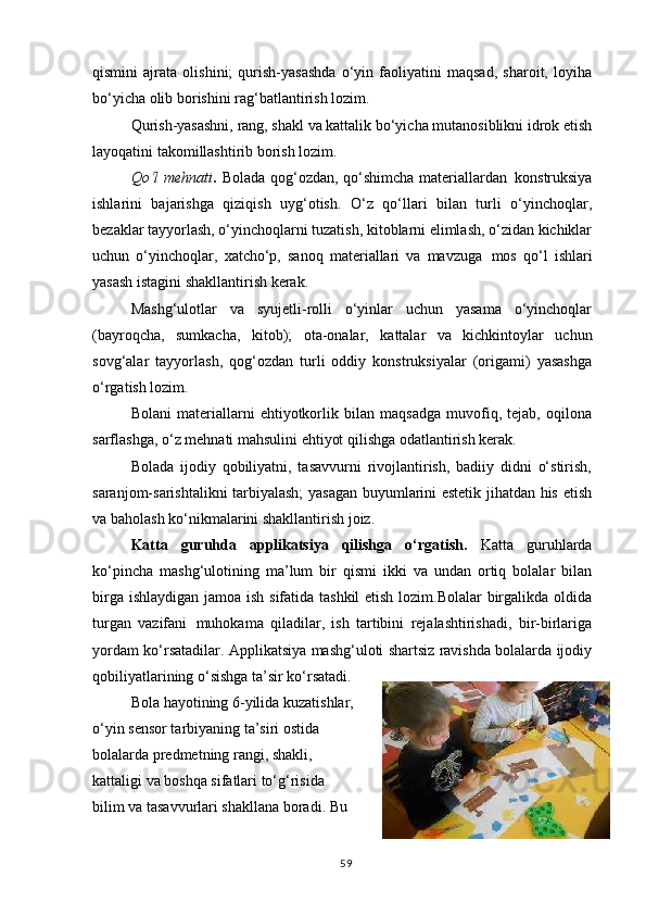 qismini   ajrata   olishini;   qurish-yasashda   o‘yin   faoliyatini   maqsad,   sharoit,   loyiha
bo‘yicha olib borishini rag‘batlantirish lozim.
Qurish-yasashni, rang, shakl va kattalik bo‘yicha mutanosiblikni idrok etish
layoqatini takomillashtirib borish lozim.
Qo‘l  mehnati .   Bolada qog‘ozdan, qo‘shimcha materiallardan   konstruksiya
ishlarini   bajarishga   qiziqish   uyg‘otish.   O‘z   qo‘llari   bilan   turli   o‘yinchoqlar,
bezaklar tayyorlash, o‘yinchoqlarni tuzatish, kitoblarni elimlash, o‘zidan kichiklar
uchun   o‘yinchoqlar,   xatcho‘p,   sanoq   materiallari   va   mavzuga   mos   qo‘l   ishlari
yasash istagini shakllantirish kerak.
Mashg‘ulotlar   va   syujetli-rolli   o‘yinlar   uchun   yasama   o‘yinchoqlar
(bayroqcha,   sumkacha,   kitob);   ota-onalar,   kattalar   va   kichkintoylar   uchun
sovg‘alar   tayyorlash,   qog‘ozdan   turli   oddiy   konstruksiyalar   (origami)   yasashga
o‘rgatish  lozim.
Bolani   materiallarni   ehtiyotkorlik   bilan   maqsadga   muvofiq,   tejab,   oqilona
sarflashga, o‘z mehnati mahsulini ehtiyot qilishga odatlantirish kerak.
Bolada   ijodiy   qobiliyatni,   tasavvurni   rivojlantirish,   badiiy   didni   o‘stirish,
saranjom-sarishtalikni tarbiyalash; yasagan buyumlarini estetik jihatdan his etish
va baholash ko‘nikmalarini shakllantirish joiz.
Katta   guruhda   applikatsiya   qilishga   o‘rgatish.   Katta   guruhlarda
ko‘pincha   mashg‘ulotining   ma’lum   bir   qismi   ikki   va   undan   ortiq   bolalar   bilan
birga ishlaydigan  jamoa ish sifatida tashkil  etish lozim.Bolalar birgalikda oldida
turgan   vazifani   muhokama   qiladilar,   ish   tartibini   rejalashtirishadi,   bir-birlariga
yordam ko‘rsatadilar. Applikatsiya mashg‘uloti shartsiz ravishda bolalarda ijodiy
qobiliyatlarining o‘sishga ta’sir ko‘rsatadi.
Bola   hayotining   6-yilida   kuzatishlar,
o‘yin sensor tarbiyaning ta’siri ostida
bolalarda predmetning rangi, shakli,
kattaligi va boshqa sifatlari to‘g‘risida  
bilim va tasavvurlari shakllana boradi. Bu
59 
