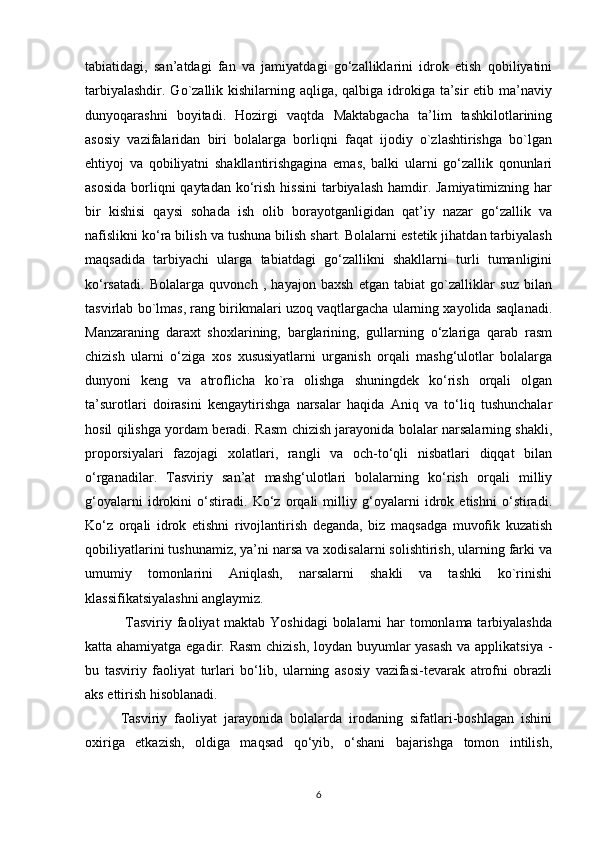 tabiatidagi,   san’atdagi   fan   va   jamiyatdagi   go‘zalliklarini   idrok   etish   qobiliyatini
tarbiyalashdir. Go`zallik kishilarning aqliga, qalbiga idrokiga ta’sir etib ma’naviy
dunyoqarashni   boyitadi.   Hozirgi   vaqtda   Maktabgacha   ta’lim   tashkilotlarining
asosiy   vazifalaridan   biri   bolalarga   borliqni   faqat   ijodiy   o`zlashtirishga   bo`lgan
ehtiyoj   va   qobiliyatni   shakllantirishgagina   emas,   balki   ularni   go‘zallik   qonunlari
asosida  borliqni  qaytadan  ko‘rish hissini  tarbiyalash hamdir. Jamiyatimizning har
bir   kishisi   qaysi   sohada   ish   olib   borayotganligidan   qat’iy   nazar   go‘zallik   va
nafislikni ko‘ra bilish va tushuna bilish shart. Bolalarni estetik jihatdan tarbiyalash
maqsadida   tarbiyachi   ularga   tabiatdagi   go‘zallikni   shakllarni   turli   tumanligini
ko‘rsatadi.   Bolalarga   quvonch   ,   hayajon   baxsh   etgan   tabiat   go`zalliklar   suz   bilan
tasvirlab bo`lmas, rang birikmalari uzoq vaqtlargacha ularning xayolida saqlanadi.
Manzaraning   daraxt   shoxlarining,   barglarining,   gullarning   o‘zlariga   qarab   rasm
chizish   ularni   o‘ziga   xos   xususiyatlarni   urganish   orqali   mashg‘ulotlar   bolalarga
dunyoni   keng   va   atroflicha   ko`ra   olishga   shuningdek   ko‘rish   orqali   olgan
ta’surotlari   doirasini   kengaytirishga   narsalar   haqida   Aniq   va   to‘liq   tushunchalar
hosil qilishga yordam beradi. Rasm chizish jarayonida bolalar narsalarning shakli,
proporsiyalari   fazojagi   xolatlari,   rangli   va   och-to‘qli   nisbatlari   diqqat   bilan
o‘rganadilar.   Tasviriy   san’at   mashg‘ulotlari   bolalarning   ko‘rish   orqali   milliy
g‘oyalarni   idrokini   o‘stiradi.   Ko‘z   orqali   milliy   g‘oyalarni   idrok   etishni   o‘stiradi.
Ko‘z   orqali   idrok   etishni   rivojlantirish   deganda,   biz   maqsadga   muvofik   kuzatish
qobiliyatlarini tushunamiz, ya’ni narsa va xodisalarni solishtirish, ularning farki va
umumiy   tomonlarini   Aniqlash,   narsalarni   shakli   va   tashki   ko`rinishi
klassifikatsiyalashni anglaymiz.
  Tasviriy faoliyat  maktab Yoshidagi  bolalarni  har  tomonlama tarbiyalashda
katta ahamiyatga egadir. Rasm  chizish, loydan buyumlar yasash va applikatsiya -
bu   tasviriy   faoliyat   turlari   bo‘lib,   ularning   asosiy   vazifasi-tevarak   atrofni   obrazli
aks ettirish hisoblanadi.
Tasviriy   faoliyat   jarayonida   bolalarda   irodaning   sifatlari-boshlagan   ishini
oxiriga   etkazish,   oldiga   maqsad   qo‘yib,   o‘shani   bajarishga   tomon   intilish,
6 