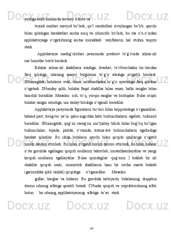 yoshga kelib bolalarda tasviriy o‘kuvi va
texnik   usullari   mavjud   bo‘ladi,   qo‘l   muskullari   rivojlangan   bo‘lib,   qaychi
bilan   qiladigan   harakatlari   ancha   aniq   va   ishonchli   bo‘ladi,   bu   esa   o‘z-o‘zidan
applikatsiyaga   o‘rgatishning   ancha   murakkab   vazifalarini   hal   etishni   taqozo
etadi.
  Applikatsiya   mashg‘ulotlari   jarayonida   predmet   to‘g‘risida   xilma-xil
ma’lumotlar berib boriladi.
Bolalar   xilma-xil   shakllarni   atashga,   kvadrat,   to‘rtburchakni   bir-biridan
farq   qilishga,   ularning   asosiy   belgilarini   to‘g‘ri   atashga   o‘rgatib   boriladi.
SHuningdek,   bolalarni   oval,   doira,   uchburchakni   to‘g‘ri   ajratishga   farq   qilishni
o‘rgatadi.   SHunday   qilib,   bolalar   faqat   shakllar   bilan   emas,   balki   ranglar   bilan
tanishib  boradilar.  Masalan:  och,  to‘q, yorqin ranglar   va  boshqalar. Bular  orqali
bolalar rangni sezishga, uni tanlay bilishga o‘rganib boradilar.
Applikatsiya jarayonida figuralarni bir-biri bilan taqqoslashga o‘rganadilar,
baland-past,   keng-tor   ya’ni   qalin-ingichka   kabi   tushunchalarni   egallab,   tushunib
boradilar.   SHuningdek,   qog‘oz   varag‘ini   mo‘ljallay   bilish   bilan   bog‘liq   bo‘lgan
tushunchalar,   tepada,   pastda,   o‘rtasida,   ketma-ket   tushunchalarni   egallashga
harakat   qiladilar.   Bu   ishda   bolalarni   qaychi   bilan   qirqish   usullariga   o‘rgatib
borish davom ettiriladi. Bu bilan o‘rgatib borish davom ettiriladi, bu bilan bolalar
o‘rta guruhda egallagan qirqish usullarini takrorlab, mustahkamlaydilar va yangi
kirqish   usullarini   egallaydilar.   Bular   quyidagilar:   qog‘ozni   2   buklab   bir   xil
shakllar   qirqish   usuli,   simmetrik   shakllarini   ham   bir   necha   marta   buklab
(garmoshka qilib   taxlab) qirqishga    o‘rganadilar.	    Masalan:
gullar,   barglar   va   hokazo.   Bu   guruhda   tarbiyachi   bolalarning   diqqatini
doimo   ishning   sifatiga   qaratib   boradi.   CHunki   qirqish   va   yopishtirishning   sifati
butun	
    bir  ishning,  applikatsiyaning	  sifatiga	  ta’sir	  etadi.
60 