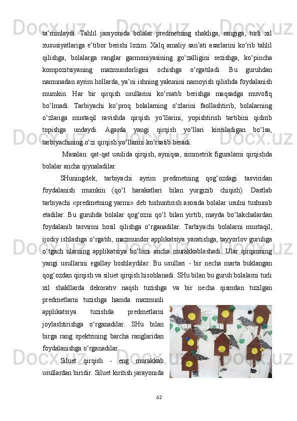 ta’minlaydi.   Tahlil   jarayonida   bolalar   predmetning   shakliga,   rangiga,   turli   xil
xususiyatlariga   e’tibor   berishi   lozim.   Xalq   amaliy   san’ati   asarlarini   ko‘rib   tahlil
qilishga,   bolalarga   ranglar   garmoniyasining   go‘zalligini   sezishga,   ko‘pincha
kompozitsiyaning   mazmundorligini   ochishga   o‘rgatiladi.   Bu   guruhdan
namunadan ayrim hollarda, ya’ni ishning yakunini namoyish qilishda foydalanish
mumkin.   Har   bir   qirqish   usullarini   ko‘rsatib   berishga   maqsadga   muvofiq
bo‘lmadi.   Tarbiyachi   ko‘proq   bolalarning   o‘zlarini   faollashtirib,   bolalarning
o‘zlariga   mustaqil   ravishda   qirqish   yo‘llarini,   yopishtirish   tartibini   qidirib
topishga   undaydi.   Agarda   yangi   qirqish   yo‘llari   kiritiladigan   bo‘lsa,
tarbiyachining o‘zi qirqish yo‘llarini ko‘rsatib beradi.
  Masalan:  qat-qat usulida qirqish, ayniqsa, simmetrik figuralarni qirqishda
bolalar ancha qiynaladilar.
SHuningdek,   tarbiyachi   ayrim   predmetning   qog‘ozdagi   tasviridan
foydalanish   mumkin   (qo‘l   harakatlari   bilan   yurgizib   chiqish).   Dastlab
tarbiyachi  «predmetning yarmi» deb tushuntirish asosida bolalar usulni tushunib
etadilar.   Bu   guruhda   bolalar   qog‘ozni   qo‘l   bilan   yirtib,   mayda   bo‘lakchalardan
foydalanib   tasvirini   hosil   qilishga   o‘rganadilar.   Tarbiyachi   bolalarni   mustaqil,
ijodiy ishlashga o‘rgatib, mazmundor applikatsiya yaratishga, tayyorlov guruhga
o‘tgach   ularning   applikatsiya   bo‘limi   ancha   murakkablashadi.   Ular   qirqimning
yangi   usullarini   egallay   boshlaydilar.   Bu   usullari   -   bir   necha   marta   buklangan
qog‘ozdan qirqish va siluet qirqish hisoblanadi. SHu bilan bu guruh bolalarni turli
xil   shakllarda   dekorativ   naqsh   tuzishga   va   bir   necha   qismdan   tuzilgan
predmetlarni   tuzishga   hamda   mazmunli
applikatsiya   tuzishda   predmetlarni
joylashtirishga   o‘rganadilar.   SHu   bilan
birga   rang   spektrining   barcha   ranglaridan
foydalanishga o‘rganadilar.
Siluet   qirqish   -   eng   murakkab
usullardan   biridir.   Siluet   kiritish  jarayonida
62