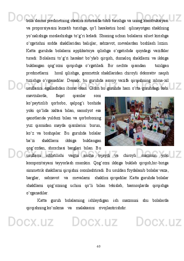 bola doimo predmetning obrazni xotirasida tutib turishga va uning konstruksiyasi
va   proporsiyasini   kuzatib   turishga,   qo‘l   harakatini   hosil   qilinayotgan   shaklning
yo‘nalishiga moslashishga to‘g‘ri keladi. Shuning uchun bolalarni siluet kirishga
o‘rgatishni   sodda   shakllaridan   baliqlar,   sabzavot,   mevalardan   boshlash   lozim.
Katta   guruhda   bolalarni   applikatsiya   qilishga   o‘rgatishda   quyidagi   vazifalar
turadi:   Bolalarni   to‘g‘ri   harakat   bo‘ylab   qirqish,   dumaloq   shakllarni   va   ikkiga
buklangan   qog‘ozni   qirqishga   o‘rgatiladi.   Bir   nechta   qismdan     tuzilgan
predmetlarni     hosil   qilishga,   geometrik   shakllaridan   chiroyli   dekorativ   naqsh
tuzishga   o‘rganadilar.   Demak,   bu   guruhda   asosiy   vazifa   qirqishning   xilma-xil
usullarini   egallashdan   iborat   ekan.   Oldin   bu   guruhda   ham   o‘rta   guruhdagi   kabi
mavzularda,   faqat   qismlar   soni
ko‘paytirilib   qorbobo,   qalpog‘i   boshida
yoki   qo‘lida   xaltasi   bilan,   samolyot   esa
qanotlarida   yulduzi   bilan   va   qorboboning
yuz   qismidan   mayda   qismlarini:   burun,
ko‘z   va   boshqalar.   Bu   guruhda   bolalar
ba’zi   shakllarni   ikkiga   buklangan
qog‘ozdan,   shoxchasi   barglari   bilan.   Bu
usullarni   ishlatilishi   vaqtni   ancha   tejaydi   va   chiroyli   mazmun   yoki
kompozitsiyani   tayyorlash   mumkin.   Qog‘ozni   ikkiga   buklab   qirqish,bir-biriga
simmetrik shakllarni qirqishni osonlashtiradi. Bu usuldan foydalanib bolalar vaza,
barglar,     sabzavot     va     mevalarni     shaklini   qirqadilar.   Katta   guruhda   bolalar
shakllarni   qog‘ozning   uchini   qo‘li   bilan   tekislab,   barmoqlarda   qirqishga
o‘rganadilar.
Katta   guruh   bolalarning   ishlaydigan   ish   mazmuni   shu   bolalarda
qirqishning ko‘nikma     va     malakasini     rivojlantirishdir.
63 