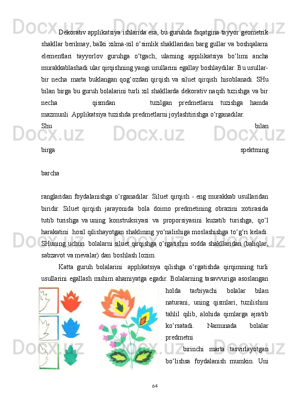 Dekorativ applikatsiya ishlarida esa, bu guruhda faqatgina tayyor geometrik
shakllar berilmay, balki xilma-xil o‘simlik shakllaridan barg gullar va boshqalarni
elementlari     tayyorlov     guruhga  o‘tgach,	  ularning     appilikatsiya     bo‘limi     ancha
murakkablashadi ular qirqishning yangi usullarini egallay boshlaydilar. Bu usullar-
bir   necha   marta   buklangan   qog‘ozdan   qirqish   va   siluet   qirqish   hisoblanadi.   SHu
bilan birga bu guruh bolalarini turli xil shakllarda dekorativ naqsh tuzishga va bir
necha         qismdan         tuzilgan   predmetlarni   tuzishga   hamda
mazmunli .Applikatsiya tuzishda predmetlarni  joylashtirishga   o‘rganadilar.
Shu   bilan
birga   spektrning
barcha
ranglaridan   foydalanishga   o‘rganadilar.   Siluet   qirqish   -   eng   murakkab   usullaridan
biridir.   Siluet   qirqish   jarayonida   bola   doimo   predmetining   obrazini   xotirasida
tutib   turishga   va uning   konstruksiyasi   va   proporsiyasini   kuzatib   turishga,   qo‘l
harakatini   hosil qilishayotgan   shaklining   yo‘nalishiga   moslashishga   to‘g‘ri   keladi.
SHuning   uchun    bolalarni siluet qirqishga o‘rgatishni sodda shakllaridan (baliqlar,
sabzavot va mevalar) dan   boshlash lozim.
Katta   guruh   bolalarini   applikatsiya   qilishga   o‘rgatishda   qirqimning   turli
usullarini egallash  muhim  ahamiyatga egadir. Bolalarning tasavvuriga asoslangan
holda   tarbiyachi   bolalar   bilan
naturani,   uning   qismlari,   tuzilishini
tahlil   qilib,   alohida   qimlarga   ajratib
ko‘rsatadi.   Namunada   bolalar
predmetni
birinchi   marta   tasvirlayotgan
bo‘lishsa   foydalanish   mumkin.   Uni
64 