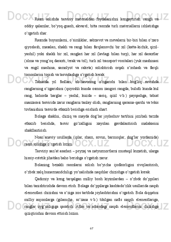 Rasm   solishda   tasviriy   materialdan   foydalanishni   kengaytirish:   rangli   va
oddiy qalamlar, bo‘yoq-guash, akvarel; bitta rasmda turli materiallarni ishlatishga
o‘rgatish shar.
Rasmda buyumlarni, o‘simliklar, sabzavot va mevalarni bir-biri bilan o‘zaro
qiyoslash,   masalan,   shakli   va   rangi   bilan   farqlanuvchi   bir   xil   (katta-kichik,   qizil-
yashil)   yoki   shakli   bir   xil,   ranglari   har   xil   (lavlagi   bilan   turp);   har   xil   daraxtlar
(olma va yong‘oq daraxti, terak va tol); turli xil transport vositalari (yuk mashinasi
va   engil   mashina,   samolyot   va   raketa)   solishtirish   orqali   o‘xshash   va   farqli
tomonlarini topish va tasvirlashga o‘rgatish kerak.
Tabiatda   yil   fasllari,   ob-havoning   o‘zgarishi   bilan   bog‘liq   ravishda
ranglarning o‘zgarishini (quyoshli kunda osmon zangori rangda, bulutli kunda kul
rang;   bahorda   barglar   –   yashil,   kuzda   –   sariq,   qizil   v.b.)   payqashga,   tabiat
manzarasi tasvirida zarur ranglarni tanlay olish, ranglarning qarama-qarshi va tekis
tovlanishini tasvirda etkazib berishga erishish shart.
Bolaga   shaklni,   chiziq   va   mayda   dog‘lar   joylashuv   tartibini   jozibali   tarzda
etkazib   berishda,   tasvir   go‘zalligini   xayolan   gavdalantirish   malakasini
shakllantirish.
Noan’anaviy   usullarda   (iplar,   sham,   sovun,   barmoqlar,   dog‘lar   yordamida)
rasm solishga o‘rgatish lozim.
Tasviriy   san’at asarlari – peyzaj   va   natyurmortlarni mustaqil kuzatish,   ularga
hissiy-estetik jihatdan baho berishga o‘rgatish zarur.
Bolaning   bezakli   rasmlarni   solish   bo‘yicha   ijodkorligini   rivojlantirish,
o‘zbek xalq hunarmandchiligi yo‘nalishida naqshlar chizishga o‘rgatish kerak.
Qadimiy   va   keng   tarqalgan   milliy   bosh   kiyimlardan   –   o‘zbek   do‘ppilari
bilan tanishtirishda davom etish. Bolaga do‘ppilarga kashtado‘zlik usullarida naqsh
elementlari chizishni va o‘ziga xos tartibda joylashtirishni o‘rgatish. Bola diqqatini
milliy   anjomlarga   (gilamcha,   so‘zana   v.b.)   tikilgan   nafis   naqsh   elementlariga,
ranglar   uyg‘unligiga   qaratish.   Atlas   va   adrasdagi   naqsh   elementlarini   chizishga
qiziqtirishni davom ettirish lozim.
67 