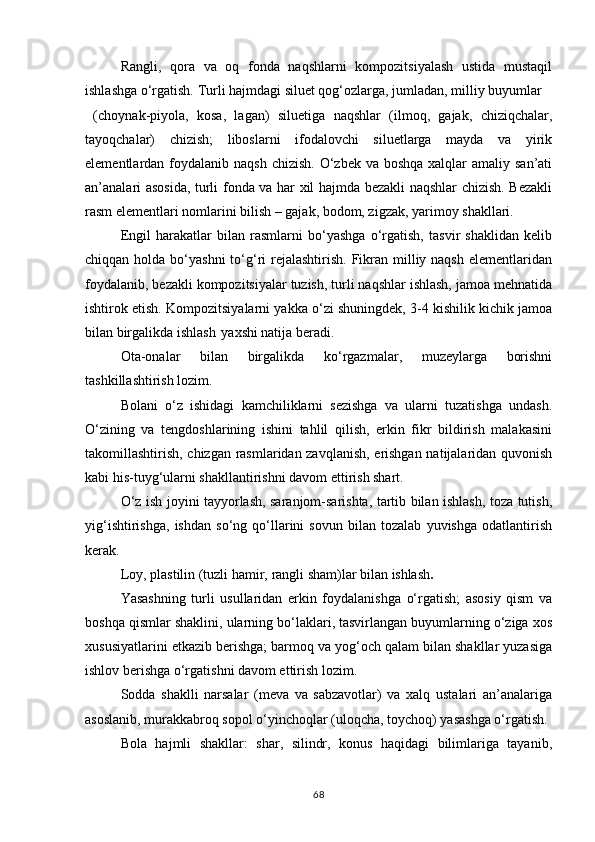 Rangli,   qora   va   oq   fonda   naqshlarni   kompozitsiyalash   ustida   mustaqil
ishlashga o‘rgatish. Turli hajmdagi siluet qog‘ozlarga, jumladan, milliy buyumlar
  (choynak-piyola,   kosa,   lagan)   siluetiga   naqshlar   (ilmoq,   gajak,   chiziqchalar,
tayoqchalar)   chizish;   liboslarni   ifodalovchi   siluetlarga   mayda   va   yirik
elementlardan foydalanib  naqsh chizish.  O‘zbek va boshqa  xalqlar  amaliy san’ati
an’analari asosida, turli fonda va har xil hajmda bezakli naqshlar chizish. Bezakli
rasm elementlari nomlarini bilish – gajak, bodom, zigzak, yarimoy shakllari.
Engil   harakatlar   bilan   rasmlarni   bo‘yashga   o‘rgatish,   tasvir   shaklidan   kelib
chiqqan holda bo‘yashni  to‘g‘ri  rejalashtirish. Fikran  milliy naqsh  elementlaridan
foydalanib, bezakli kompozitsiyalar tuzish, turli naqshlar ishlash, jamoa mehnatida
ishtirok etish. Kompozitsiyalarni yakka o‘zi shuningdek, 3-4 kishilik kichik jamoa
bilan birgalikda ishlash   yaxshi natija beradi.
Ota-onalar   bilan   birgalikda   ko‘rgazmalar,   muzeylarga   borishni
tashkillashtirish lozim.
Bolani   o‘z   ishidagi   kamchiliklarni   sezishga   va   ularni   tuzatishga   undash.
O‘zining   va   tengdoshlarining   ishini   tahlil   qilish,   erkin   fikr   bildirish   malakasini
takomillashtirish, chizgan rasmlaridan zavqlanish, erishgan natijalaridan quvonish
kabi his-tuyg‘ularni shakllantirishni davom ettirish shart.
O‘z ish joyini tayyorlash, saranjom-sarishta, tartib bilan ishlash, toza tutish,
yig‘ishtirishga,   ishdan   so‘ng   qo‘llarini   sovun   bilan   tozalab   yuvishga   odatlantirish
kerak.
Loy,   plastilin   (tuzli   hamir,   rangli   sham)lar   bilan   ishlash .
Yasashning   turli   usullaridan   erkin   foydalanishga   o‘rgatish;   asosiy   qism   va
boshqa qismlar shaklini, ularning bo‘laklari, tasvirlangan buyumlarning o‘ziga xos
xususiyatlarini etkazib berishga; barmoq va yog‘och qalam bilan shakllar yuzasiga
ishlov berishga o‘rgatishni davom ettirish lozim.
Sodda   shaklli   narsalar   (meva   va   sabzavotlar)   va   xalq   ustalari   an’analariga
asoslanib, murakkabroq sopol o‘yinchoqlar (uloqcha, toychoq) yasashga o‘rgatish.
Bola   hajmli   shakllar:   shar,   silindr,   konus   haqidagi   bilimlariga   tayanib,
68 