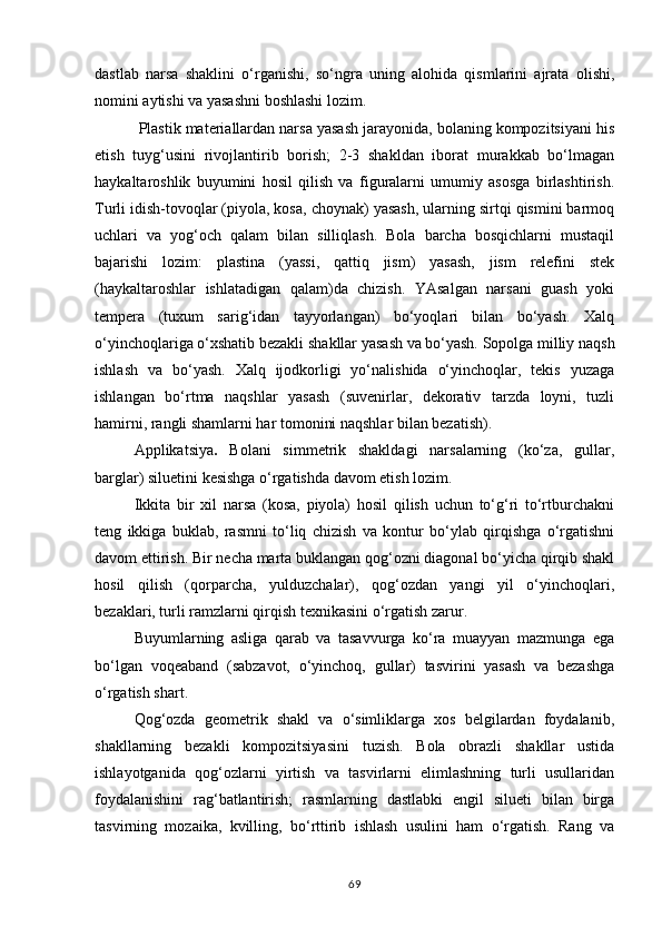 dastlab   narsa   shaklini   o‘rganishi,   so‘ngra   uning   alohida   qismlarini   ajrata   olishi,
nomini aytishi va yasashni boshlashi lozim.
 Plastik materiallardan narsa yasash jarayonida, bolaning kompozitsiyani his
etish   tuyg‘usini   rivojlantirib   borish;   2-3   shakldan   iborat   murakkab   bo‘lmagan
haykaltaroshlik   buyumini   hosil   qilish   va   figuralarni   umumiy   asosga   birlashtirish.
Turli idish-tovoqlar (piyola, kosa, choynak) yasash, ularning sirtqi qismini barmoq
uchlari   va   yog‘och   qalam   bilan   silliqlash.   Bola   barcha   bosqichlarni   mustaqil
bajarishi   lozim:   plastina   (yassi,   qattiq   jism)   yasash,   jism   relefini   stek
(haykaltaroshlar   ishlatadigan   qalam)da   chizish.   YAsalgan   narsani   guash   yoki
tempera   (tuxum   sarig‘idan   tayyorlangan)   bo‘yoqlari   bilan   bo‘yash.   Xalq
o‘yinchoqlariga   o‘xshatib   bezakli   shakllar   yasash   va   bo‘yash.   Sopolga   milliy   naqsh
ishlash   va   bo‘yash.   Xalq   ijodkorligi   yo‘nalishida   o‘yinchoqlar,   tekis   yuzaga
ishlangan   bo‘rtma   naqshlar   yasash   (suvenirlar,   dekorativ   tarzda   loyni,   tuzli
hamirni, rangli shamlarni har tomonini naqshlar bilan bezatish).
Applikatsiya .   Bolani   simmetrik   shakldagi   narsalarning   (ko‘za,   gullar,
barglar) siluetini kesishga o‘rgatishda davom etish lozim.
Ikkita   bir   xil   narsa   (kosa,   piyola)   hosil   qilish   uchun   to‘g‘ri   to‘rtburchakni
teng   ikkiga   buklab,   rasmni   to‘liq   chizish   va   kontur   bo‘ylab   qirqishga   o‘rgatishni
davom   ettirish.   Bir   necha   marta   buklangan   qog‘ozni diagonal bo‘yicha   qirqib shakl
hosil   qilish   (qorparcha,   yulduzchalar),   qog‘ozdan   yangi   yil   o‘yinchoqlari,
bezaklari, turli ramzlarni qirqish texnikasini o‘rgatish zarur.
Buyumlarning   asliga   qarab   va   tasavvurga   ko‘ra   muayyan   mazmunga   ega
bo‘lgan   voqeaband   (sabzavot,   o‘yinchoq,   gullar)   tasvirini   yasash   va   bezashga
o‘rgatish shart.
Qog‘ozda   geometrik   shakl   va   o‘simliklarga   xos   belgilardan   foydalanib,
shakllarning   bezakli   kompozitsiyasini   tuzish.   Bola   obrazli   shakllar   ustida
ishlayotganida   qog‘ozlarni   yirtish   va   tasvirlarni   elimlashning   turli   usullaridan
foydalanishini   rag‘batlantirish;   rasmlarning   dastlabki   engil   silueti   bilan   birga
tasvirning   mozaika,   kvilling,   bo‘rttirib   ishlash   usulini   ham   o‘rgatish.   Rang   va
69