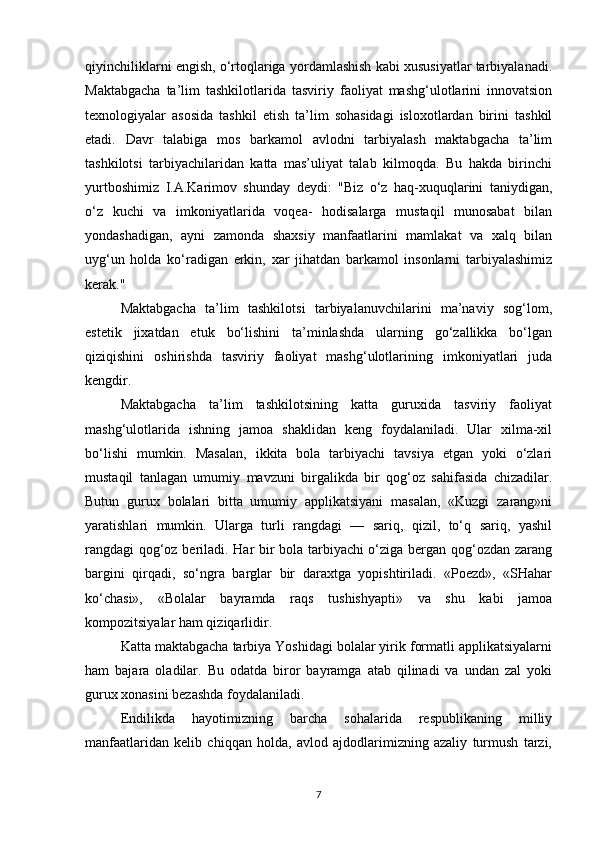 qiyinchiliklarni engish, o‘rtoqlariga yordamlashish kabi xususiyatlar tarbiyalanadi.
Maktabgacha   ta’lim   tashkilotlarida   tasviriy   faoliyat   mashg‘ulotlarini   innovatsion
texnologiyalar   asosida   tashkil   etish   ta’lim   sohasidagi   isloxotlardan   birini   tashkil
etadi.   Davr   talabiga   mos   barkamol   avlodni   tarbiyalash   maktabgacha   ta’lim
tashkilotsi   tarbiyachilaridan   katta   mas’uliyat   talab   kilmoqda.   Bu   hakda   birinchi
yurtboshimiz   I.A.Karimov   shunday   deydi:   "Biz   o‘z   haq-xuquqlarini   taniydigan,
o‘z   kuchi   va   imkoniyatlarida   voqea-   hodisalarga   mustaqil   munosabat   bilan
yondashadigan,   ayni   zamonda   shaxsiy   manfaatlarini   mamlakat   va   xalq   bilan
uyg‘un   holda   ko‘radigan   erkin,   xar   jihatdan   barkamol   insonlarni   tarbiyalashimiz
kerak."
Maktabgacha   ta’lim   tashkilotsi   tarbiyalanuvchilarini   ma’naviy   sog‘lom,
estetik   jixatdan   etuk   bo‘lishini   ta’minlashda   ularning   go‘zallikka   bo‘lgan
qiziqishini   oshirishda   tasviriy   faoliyat   mashg‘ulotlarining   imkoniyatlari   juda
kengdir.
Maktabgacha   ta’lim   tashkilotsining   katta   guruxida   tasviriy   faoliyat
mashg‘ulotlarida   ishning   jamoa   shaklidan   keng   foydalaniladi.   Ular   xilma-xil
bo‘lishi   mumkin.   Masalan,   ikkita   bola   tarbiyachi   tavsiya   etgan   yoki   o‘zlari
mustaqil   tanlagan   umumiy   mavzuni   birgalikda   bir   qog‘oz   sahifasida   chizadilar.
Butun   gurux   bolalari   bitta   umumiy   applikatsiyani   masalan,   «Kuzgi   zarang»ni
yaratishlari   mumkin.   Ularga   turli   rangdagi   —   sariq,   qizil,   to‘q   sariq,   yashil
rangdagi qog‘oz beriladi. Har bir bola tarbiyachi o‘ziga bergan qog‘ozdan zarang
bargini   qirqadi,   so‘ngra   barglar   bir   daraxtga   yopishtiriladi.   «Poezd»,   «SHahar
ko‘chasi»,   «Bolalar   bayramda   raqs   tushishyapti»   va   shu   kabi   jamoa
kompozitsiyalar ham qiziqarlidir.
Katta maktabgacha tarbiya Yoshidagi bolalar yirik formatli applikatsiyalarni
ham   bajara   oladilar.   Bu   odatda   biror   bayramga   atab   qilinadi   va   undan   zal   yoki
gurux xonasini bezashda foydalaniladi.
Endilikda   hayotimizning   barcha   sohalarida   respublikaning   milliy
manfaatlaridan   kelib   chiqqan   holda,   avlod   ajdodlarimizning   azaliy   turmush   tarzi,
7