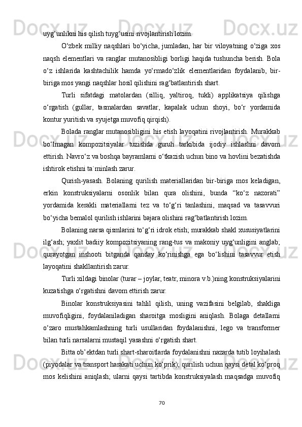 uyg‘unlikni his qilish tuyg‘usini rivojlantirish lozim.
O‘zbek   milliy   naqshlari   bo‘yicha,   jumladan,   har   bir   viloyatning   o‘ziga   xos
naqsh   elementlari   va   ranglar   mutanosibligi   borligi   haqida   tushuncha   berish.   Bola
o‘z   ishlarida   kashtachilik   hamda   yo‘rmado‘zlik   elementlaridan   foydalanib,   bir-
biriga mos yangi naqshlar hosil qilishini rag‘batlantirish shart.
Turli   sifatdagi   matolardan   (silliq,   yaltiroq,   tukli)   applikatsiya   qilishga
o‘rgatish   (gullar,   tasmalardan   savatlar,   kapalak   uchun   shoyi,   bo‘r   yordamida
kontur yuritish va syujetga muvofiq qirqish).
Bolada ranglar mutanosibligini his etish layoqatini rivojlantirish. Murakkab
bo‘lmagan   kompozitsiyalar   tuzishda   guruh   tarkibida   ijodiy   ishlashni   davom
ettirish.   Navro‘z   va   boshqa   bayramlarni o‘tkazish uchun bino va   hovlini bezatishda
ishtirok etishni ta`minlash zarur.
Qurish-yasash.   Bolaning   qurilish   materiallaridan   bir-biriga   mos   keladigan,
erkin   konstruksiyalarni   osonlik   bilan   qura   olishini,   bunda   “ko‘z   nazorati”
yordamida   kerakli   materiallarni   tez   va   to‘g‘ri   tanlashini,   maqsad   va   tasavvuri
bo‘yicha bemalol qurilish ishlarini bajara olishini rag‘batlantirish lozim.
Bolaning narsa qismlarini to‘g‘ri idrok etish; murakkab shakl xususiyatlarini
ilg‘ash;  yaxlit   badiiy kompozitsiyaning  rang-tus  va  makoniy  uyg‘unligini  anglab;
qurayotgan   inshooti   bitganda   qanday   ko‘rinishga   ega   bo‘lishini   tasavvur   etish
layoqatini shakllantirish zarur.
Turli   xildagi   binolar   (turar   –   joylar,   teatr,   minora   v.b.)ning   konstruksiyalarini
kuzatishga o‘rgatishni davom ettirish zarur.
Binolar   konstruksiyasini   tahlil   qilish,   uning   vazifasini   belgilab,   shakliga
muvofiqligini,   foydalaniladigan   sharoitga   mosligini   aniqlash.   Bolaga   detallarni
o‘zaro   mustahkamlashning   turli   usullaridan   foydalanishni,   lego   va   transformer
bilan turli narsalarni mustaqil yasashni o‘rgatish shart.
Bitta ob’ektdan turli shart-sharoitlarda foydalanishni nazarda tutib loyihalash
(piyodalar va transport harakati uchun ko‘prik); qurilish uchun qaysi detal ko‘proq
mos   kelishini   aniqlash;   ularni   qaysi   tartibda   konstruksiyalash   maqsadga   muvofiq
70 