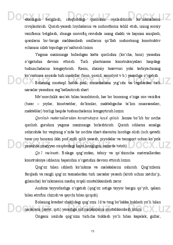 ekanligini   belgilash;   istiqboldagi   qurilishni   rejalashtirish   ko‘nikmalarini
rivojlantirish. Qurish-yasash loyihalarini va inshootlarini tahlil etish, uning asosiy
vazifasini   belgilash,   shunga   muvofiq   ravishda   uning   shakli   va   hajmini   aniqlash;
qismlarni   bir-biriga   mahkamlash   usullarini   qo‘llab   inshootning   konstruktiv
echimini izlab topishga yo‘naltirish lozim.
Yagona   mazmunga   birlashgan   katta   qurilishni   (ko‘cha,   bino)   yasashni
o‘rgatishni   davom   ettirish.   Turli   plastmassa   konstruksiyalari   haqidagi
tushunchalarini   kengaytirish.   Rasm,   shaxsiy   tasavvuri   yoki   tarbiyachining
ko‘rsatmasi asosida turli modellar (bino, poezd, samolyot v.b.) yasashga o‘rgatish.
Bolaning   mustaqil   holda   pazl,   mozaikalarni   yig‘ishi   va   legolardan   turli
narsalar yasashini rag‘batlantirish shart.
Me’morchilik san’ati bilan tanishtirish, har bir binoning o‘ziga xos vazifasi
(turar   –   joylar,   kinoteatrlar,   do‘konlar,   maktabgacha   ta’lim   muassasalari,
maktablar) borligi haqida tushunchalarini kengaytirish lozim.
Qurilish   materiallaridan   konstruksiya   hosil   qilish.   Jamoa   bo‘lib   bir   necha
qurilish   guruhini   yagona   mazmunga   birlashtirish.   Qurish   ishlarini   amalga
oshirishda bir vaqtning o‘zida bir nechta shart-sharoitni hisobga olish (uch qavatli
turar-joy binosini ikki pod’ezdli qilib yasash, piyodalar va transport uchun ko‘prik
yasashda muayyan miqdordagi hajm kengligini nazarda tutish).
Qo‘l   mehnati .   Bolaga   qog‘ozdan,   tabiiy   va   qo‘shimcha   materiallardan
konstruksiya ishlarini bajarishni o‘rgatishni davom ettirish lozim.
Qog‘oz   bilan   ishlash   ko‘nikma   va   malakalarini   oshirish.   Qog‘ozlarni
farqlash va rangli qog‘oz tasmalardan turli narsalar yasash (kitob uchun xatcho‘p,
gilamcha) ko‘nikmasini mashq orqali mustahkamlash zarur.
Andoza   tayyorlashga   o‘rgatish   (qog‘oz   ustiga   tayyor   bargni   qo‘yib,   qalam
bilan atrofini chizish va qaychi bilan qirqish).
Bolaning   kvadrat shaklidagi qog‘ozni 16   ta   teng   bo‘lakka   buklash   yo‘li   bilan
narsalarni (savat, quti) yasashga oid malakalarini mustahkamlash lozim.
Origami   usulida   qog‘ozni   turlicha   buklash   yo‘li   bilan   kapalak,   gullar,
71