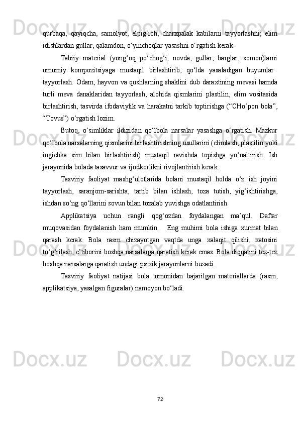 qurbaqa,   qayiqcha,   samolyot,   elpig‘ich,   charxpalak   kabilarni   tayyorlashni;   elim
idishlardan gullar, qalamdon, o‘yinchoqlar yasashni o‘rgatish kerak.
Tabiiy   material   (yong‘oq   po‘chog‘i,   novda,   gullar,   barglar,   somon)larni
umumiy  kompozitsiyaga	  mustaqil	  birlashtirib,	  qo‘lda	  yasaladigan	  buyumlar
tayyorlash. Odam, hayvon va qushlarning shaklini dub daraxtining mevasi hamda
turli   meva   danaklaridan   tayyorlash,   alohida   qismlarini   plastilin,   elim   vositasida
birlashtirish, tasvirda ifodaviylik va harakatni tarkib toptirishga (“CHo‘pon bola”,
“Tovus”) o‘rgatish lozim.
Butoq,   o‘simliklar   ildizidan   qo‘lbola   narsalar   yasashga   o‘rgatish.   Mazkur
qo‘lbola   narsalarning   qismlarini   birlashtirishning   usullarini   (elimlash,   plastilin   yoki
ingichka   sim   bilan   birlashtirish)   mustaqil   ravishda   topishga   yo‘naltirish.   Ish
jarayonida bolada tasavvur va ijodkorlikni rivojlantirish kerak.
Tasviriy   faoliyat   mashg‘ulotlarida   bolani   mustaqil   holda   o‘z   ish   joyini
tayyorlash,   saranjom-sarishta,   tartib   bilan   ishlash,   toza   tutish,   yig‘ishtirishga,
ishdan so‘ng qo‘llarini sovun bilan tozalab yuvishga odatlantirish.
Applikatsiya   uchun   rangli   qog‘ozdan   foydalangan   ma’qul.   Daftar
muqovasidan   foydalanish   ham   mumkin.     Eng   muhimi   bola   ishiga   xurmat   bilan
qarash   kerak.   Bola   rasm   chizayotgan   vaqtda   unga   xalaqit   qilishi,   xatosini
to‘g‘rilash, e’tiborini boshqa narsalarga qaratish kerak emas. Bola diqqatini tez-tez
boshqa narsalarga qaratish undagi psixik jarayonlarni buzadi.
Tasviriy   faoliyat   natijasi   bola   tomonidan   bajarilgan   materiallarda   (rasm,
applikatsiya, yasalgan figuralar) namoyon bo‘ladi.
72 