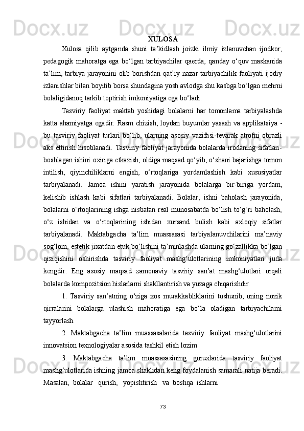 XULOSA
Xulosa   qilib   aytganda   shuni   ta’kidlash   joizki   ilmiy   izlanuvchan   ijodkor,
pedagogik   mahoratga   ega   bo‘lgan   tarbiyachilar   qaerda,   qanday   o‘quv   maskanida
ta’lim,  tarbiya  jarayonini   olib  borishdan   qat’iy  nazar  tarbiyachilik  faoliyati   ijodiy
izlanishlar bilan boyitib borsa shundagina yosh avlodga shu kasbga bo‘lgan mehrni
bolaligidanoq tarkib toptirish imkoniyatiga ega bo‘ladi.
Tasviriy   faoliyat   maktab   yoshidagi   bolalarni   har   tomonlama   tarbiyalashda
katta ahamiyatga egadir. Rasm  chizish, loydan buyumlar yasash va applikatsiya -
bu   tasviriy   faoliyat   turlari   bo‘lib,   ularning   asosiy   vazifasi-tevarak   atrofni   obrazli
aks  ettirish  hisoblanadi.   Tasviriy  faoliyat  jarayonida  bolalarda  irodaning  sifatlari-
boshlagan ishini oxiriga etkazish, oldiga maqsad qo‘yib, o‘shani bajarishga tomon
intilish,   qiyinchiliklarni   engish,   o‘rtoqlariga   yordamlashish   kabi   xususiyatlar
tarbiyalanadi.   Jamoa   ishini   yaratish   jarayonida   bolalarga   bir-biriga   yordam,
kelishib   ishlash   kabi   sifatlari   tarbiyalanadi.   Bolalar,   ishni   baholash   jarayonida,
bolalarni   o‘rtoqlarining   ishga   nisbatan   real   munosabatda   bo‘lish   to‘g‘ri   baholash,
o‘z   ishidan   va   o‘rtoqlarining   ishidan   xursand   bulish   kabi   axloqiy   sifatlar
tarbiyalanadi.   Maktabgacha   ta’lim   muassasasi   tarbiyalanuvchilarini   ma’naviy
sog‘lom, estetik jixatdan etuk bo‘lishini ta’minlashda ularning go‘zallikka bo‘lgan
qiziqishini   oshirishda   tasviriy   faoliyat   mashg‘ulotlarining   imkoniyatlari   juda
kengdir.   Eng   asosiy   maqsad   zamonaviy   tasviriy   san’at   mashg‘ulotlari   orqali
bolalarda kompozitsion hislarlarni shakllantirish va yuzaga chiqarishdir.
1.   Tasviriy   san’atning   o‘ziga   xos   murakkabliklarini   tushunib,   uning   nozik
qirralarini   bolalarga   ulashish   mahoratiga   ega   bo‘la   oladigan   tarbiyachilarni
tayyorlash.
2.   Maktabgacha   ta’lim   muassasalarida   tasviriy   faoliyat   mashg‘ulotlarini
innovatsion texnologiyalar asosida tashkil etish lozim.
3.   Maktabgacha   ta’lim   muassasasining   guruxlarida   tasviriy   faoliyat
mashg‘ulotlarida ishning jamoa shaklidan keng foydalanish samarali natija beradi.
Masalan,  bolalar   qurish,   yopishtirish   va  boshqa  ishlarni
73 