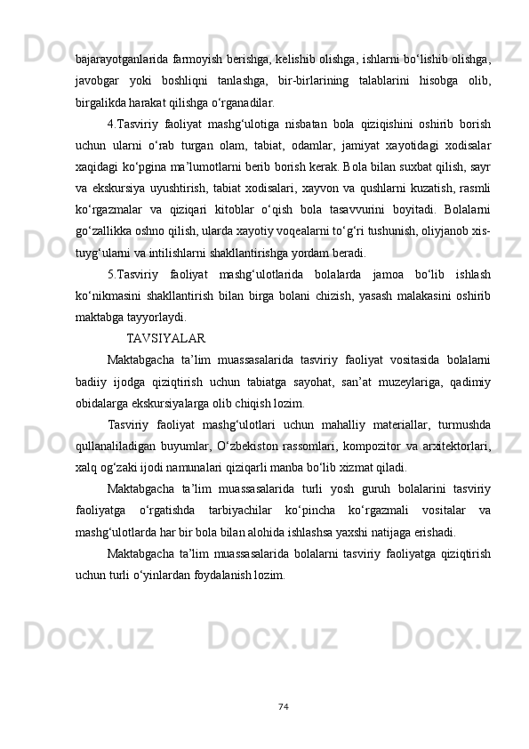 bajarayotganlarida farmoyish berishga, kelishib olishga, ishlarni bo‘lishib olishga,
javobgar   yoki   boshliqni   tanlashga,   bir-birlarining   talablarini   hisobga   olib,
birgalikda harakat qilishga o‘rganadilar.
4.Tasviriy   faoliyat   mashg‘ulotiga   nisbatan   bola   qiziqishini   oshirib   borish
uchun   ularni   o‘rab   turgan   olam,   tabiat,   odamlar,   jamiyat   xayotidagi   xodisalar
xaqidagi ko‘pgina ma’lumotlarni berib borish kerak. Bola bilan suxbat qilish, sayr
va   ekskursiya   uyushtirish,   tabiat   xodisalari,   xayvon   va   qushlarni   kuzatish,   rasmli
ko‘rgazmalar   va   qiziqari   kitoblar   o‘qish   bola   tasavvurini   boyitadi.   Bolalarni
go‘zallikka oshno qilish, ularda xayotiy voqealarni to‘g‘ri tushunish, oliyjanob xis-
tuyg‘ularni va intilishlarni shakllantirishga yordam beradi.
5.Tasviriy   faoliyat   mashg‘ulotlarida   bolalarda   jamoa   bo‘lib   ishlash
ko‘nikmasini   shakllantirish   bilan   birga   bolani   chizish,   yasash   malakasini   oshirib
maktabga tayyorlaydi.
      TAVSIYALAR
Maktabgacha   ta’lim   muassasalarida   tasviriy   faoliyat   vositasida   bolalarni
badiiy   ijodga   qiziqtirish   uchun   tabiatga   sayohat,   san’at   muzeylariga,   qadimiy
obidalarga ekskursiyalarga olib chiqish lozim.
Tasviriy   faoliyat   mashg‘ulotlari   uchun   mahalliy   materiallar,   turmushda
qullanaliladigan   buyumlar,   O‘zbekiston   rassomlari,   kompozitor   va   arxitektorlari,
xalq og‘zaki ijodi namunalari qiziqarli manba bo‘lib xizmat qiladi.
Maktabgacha   ta’lim   muassasalarida   turli   yosh   guruh   bolalarini   tasviriy
faoliyatga   o‘rgatishda   tarbiyachilar   ko‘pincha   ko‘rgazmali   vositalar   va
mashg‘ulotlarda har bir bola bilan alohida ishlashsa yaxshi natijaga erishadi.
Maktabgacha   ta’lim   muassasalarida   bolalarni   tasviriy   faoliyatga   qiziqtirish
uchun turli o‘yinlardan foydalanish lozim.
 
74 